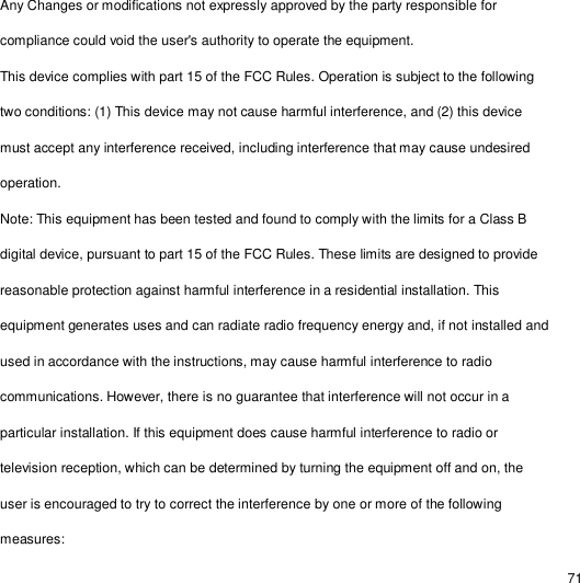                                                                                                                                                                                                  71 Any Changes or modifications not expressly approved by the party responsible for compliance could void the user&apos;s authority to operate the equipment. This device complies with part 15 of the FCC Rules. Operation is subject to the following two conditions: (1) This device may not cause harmful interference, and (2) this device must accept any interference received, including interference that may cause undesired operation. Note: This equipment has been tested and found to comply with the limits for a Class B digital device, pursuant to part 15 of the FCC Rules. These limits are designed to provide reasonable protection against harmful interference in a residential installation. This equipment generates uses and can radiate radio frequency energy and, if not installed and used in accordance with the instructions, may cause harmful interference to radio communications. However, there is no guarantee that interference will not occur in a particular installation. If this equipment does cause harmful interference to radio or television reception, which can be determined by turning the equipment off and on, the user is encouraged to try to correct the interference by one or more of the following measures: 