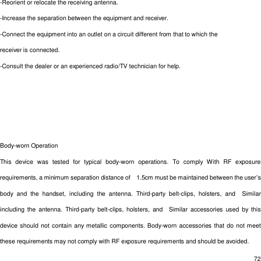                                                                                                                                                                                                  72 -Reorient or relocate the receiving antenna. -Increase the separation between the equipment and receiver. -Connect the equipment into an outlet on a circuit different from that to which the receiver is connected. -Consult the dealer or an experienced radio/TV technician for help. Body-worn Operation   This device was tested for typical body-worn operations. To comply With RF exposure requirements, a minimum separation distance of  1.5cm must be maintained between the user’s body and the handset, including the antenna. Third-party belt-clips, holsters, and  Similar including the antenna. Third-party belt-clips, holsters, and  Similar accessories used by this device should not contain any metallic components. Body-worn accessories that do not meet these requirements may not comply with RF exposure requirements and should be avoided.  