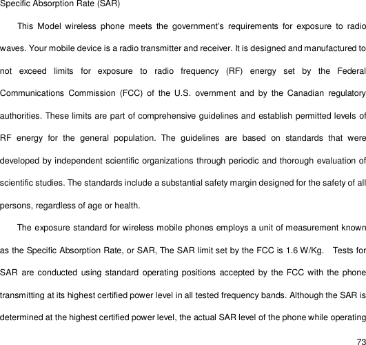                                                                                                                                                                                                  73   Specific Absorption Rate (SAR)  This Model wireless phone meets the government’s requirements for exposure to radio waves. Your mobile device is a radio transmitter and receiver. It is designed and manufactured to not exceed limits for exposure to radio frequency (RF) energy set by the Federal Communications Commission (FCC) of the U.S. overnment and by the Canadian regulatory authorities. These limits are part of comprehensive guidelines and establish permitted levels of RF energy for the general population. The guidelines are based on standards that were developed by independent scientific organizations through periodic and thorough evaluation of scientific studies. The standards include a substantial safety margin designed for the safety of all persons, regardless of age or health. The exposure standard for wireless mobile phones employs a unit of measurement known as the Specific Absorption Rate, or SAR, The SAR limit set by the FCC is 1.6 W/Kg.  Tests for SAR are conducted using standard operating positions accepted by the FCC with the phone transmitting at its highest certified power level in all tested frequency bands. Although the SAR is determined at the highest certified power level, the actual SAR level of the phone while operating 