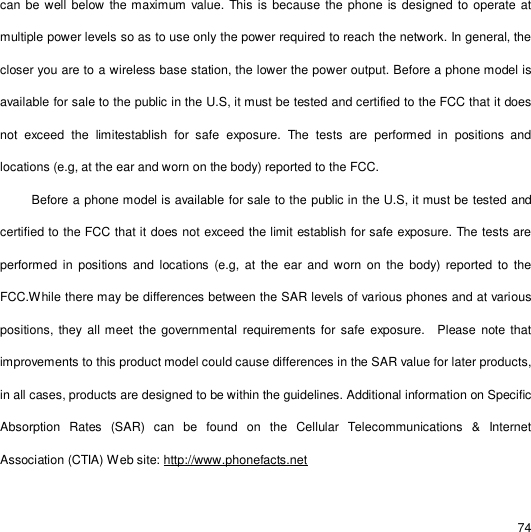                                                                                                                                                                                                  74 can be well below the maximum value. This is because the phone is designed to operate at multiple power levels so as to use only the power required to reach the network. In general, the closer you are to a wireless base station, the lower the power output. Before a phone model is available for sale to the public in the U.S, it must be tested and certified to the FCC that it does not exceed the limitestablish for safe exposure. The tests are performed in positions and locations (e.g, at the ear and worn on the body) reported to the FCC.   Before a phone model is available for sale to the public in the U.S, it must be tested and certified to the FCC that it does not exceed the limit establish for safe exposure. The tests are performed in positions and locations (e.g, at the ear and worn on the body) reported to the FCC.While there may be differences between the SAR levels of various phones and at various positions, they all meet the governmental requirements for safe exposure.  Please note that improvements to this product model could cause differences in the SAR value for later products, in all cases, products are designed to be within the guidelines. Additional information on Specific Absorption Rates (SAR) can be found on the Cellular Telecommunications &amp; Internet Association (CTIA) Web site: http://www.phonefacts.net 