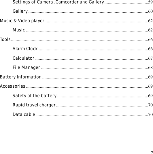                                                                                                                                                                                                  7 Settings of Camera ,Camcorder and Gallery......................................59 Gallery........................................................................................................60 Music &amp; Video player..........................................................................................62 Music..........................................................................................................62 Tools.......................................................................................................................66 Alarm Clock...............................................................................................66 Calculator ..................................................................................................67 File Manager .............................................................................................68 Battery Information............................................................................................69 Accessories..........................................................................................................69 Safety of the battery...............................................................................69 Rapid travel charger................................................................................70 Data cable .................................................................................................70 