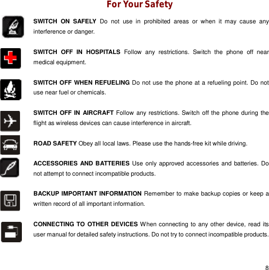                                                                                                                                                                                                  8 For Your Safety SWITCH ON SAFELY Do not use in prohibited areas or when it may cause any interference or danger.   SWITCH OFF IN HOSPITALS Follow any restrictions. Switch the phone off near medical equipment.  SWITCH OFF WHEN REFUELING Do not use the phone at a refueling point. Do not use near fuel or chemicals.  SWITCH OFF IN AIRCRAFT Follow any restrictions. Switch off the phone during the flight as wireless devices can cause interference in aircraft.  ROAD SAFETY Obey all local laws. Please use the hands-free kit while driving.  ACCESSORIES AND BATTERIES Use only approved accessories and batteries. Do not attempt to connect incompatible products.  BACKUP IMPORTANT INFORMATION Remember to make backup copies or keep a written record of all important information.  CONNECTING TO OTHER DEVICES When connecting to any other device, read its user manual for detailed safety instructions. Do not try to connect incompatible products.           