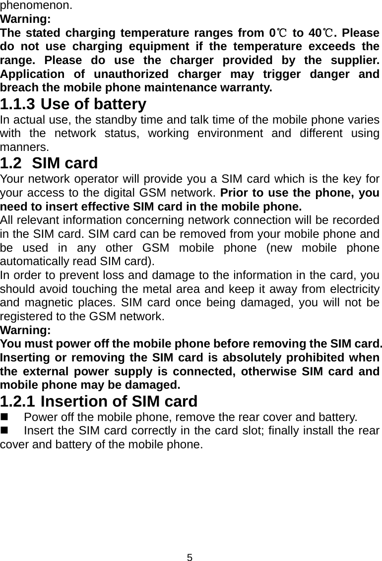 5 phenomenon. Warning:  The stated charging temperature ranges from 0  to 40 . Please ℃℃do not use charging equipment if the temperature exceeds the range. Please do use the charger provided by the supplier. Application of unauthorized charger may trigger danger and breach the mobile phone maintenance warranty. 1.1.3 Use of battery In actual use, the standby time and talk time of the mobile phone varies with the network status, working environment and different using manners. 1.2 SIM card Your network operator will provide you a SIM card which is the key for your access to the digital GSM network. Prior to use the phone, you need to insert effective SIM card in the mobile phone. All relevant information concerning network connection will be recorded in the SIM card. SIM card can be removed from your mobile phone and be used in any other GSM mobile phone (new mobile phone automatically read SIM card). In order to prevent loss and damage to the information in the card, you should avoid touching the metal area and keep it away from electricity and magnetic places. SIM card once being damaged, you will not be registered to the GSM network. Warning:  You must power off the mobile phone before removing the SIM card. Inserting or removing the SIM card is absolutely prohibited when the external power supply is connected, otherwise SIM card and mobile phone may be damaged. 1.2.1 Insertion of SIM card   Power off the mobile phone, remove the rear cover and battery.   Insert the SIM card correctly in the card slot; finally install the rear cover and battery of the mobile phone. 