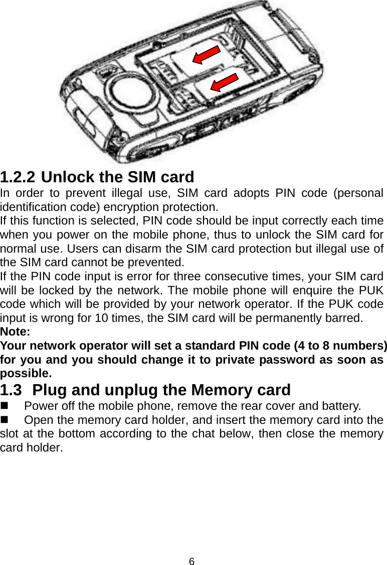 6   1.2.2 Unlock the SIM card In order to prevent illegal use, SIM card adopts PIN code (personal identification code) encryption protection. If this function is selected, PIN code should be input correctly each time when you power on the mobile phone, thus to unlock the SIM card for normal use. Users can disarm the SIM card protection but illegal use of the SIM card cannot be prevented. If the PIN code input is error for three consecutive times, your SIM card will be locked by the network. The mobile phone will enquire the PUK code which will be provided by your network operator. If the PUK code input is wrong for 10 times, the SIM card will be permanently barred. Note: Your network operator will set a standard PIN code (4 to 8 numbers) for you and you should change it to private password as soon as possible. 1.3 Plug and unplug the Memory card   Power off the mobile phone, remove the rear cover and battery.   Open the memory card holder, and insert the memory card into the slot at the bottom according to the chat below, then close the memory card holder. 