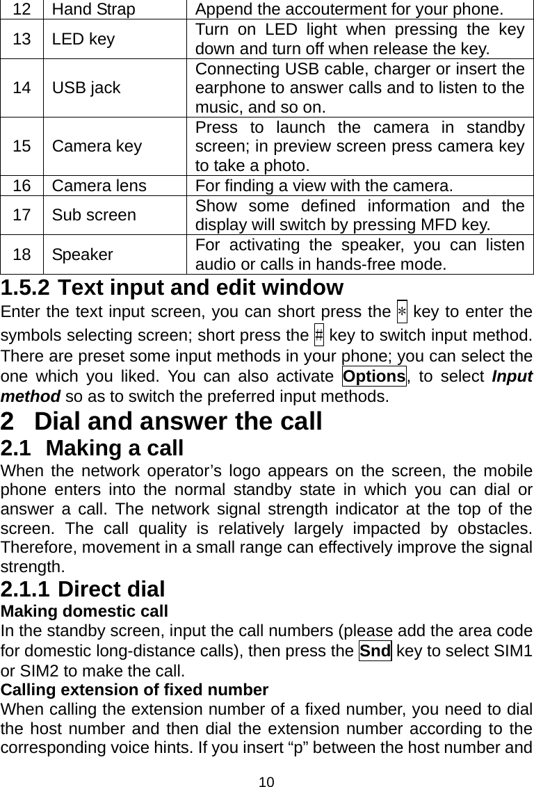 10 12  Hand Strap  Append the accouterment for your phone. 13 LED key  Turn on LED light when pressing the key down and turn off when release the key. 14 USB jack  Connecting USB cable, charger or insert the earphone to answer calls and to listen to the music, and so on. 15 Camera key  Press to launch the camera in standby screen; in preview screen press camera key to take a photo. 16  Camera lens  For finding a view with the camera. 17 Sub screen  Show some defined information and the display will switch by pressing MFD key. 18 Speaker  For activating the speaker, you can listen audio or calls in hands-free mode. 1.5.2 Text input and edit window Enter the text input screen, you can short press the * key to enter the symbols selecting screen; short press the # key to switch input method. There are preset some input methods in your phone; you can select the one which you liked. You can also activate Options, to select Input method so as to switch the preferred input methods. 2  Dial and answer the call 2.1 Making a call When the network operator’s logo appears on the screen, the mobile phone enters into the normal standby state in which you can dial or answer a call. The network signal strength indicator at the top of the screen. The call quality is relatively largely impacted by obstacles. Therefore, movement in a small range can effectively improve the signal strength. 2.1.1 Direct dial Making domestic call In the standby screen, input the call numbers (please add the area code for domestic long-distance calls), then press the Snd key to select SIM1 or SIM2 to make the call. Calling extension of fixed number When calling the extension number of a fixed number, you need to dial the host number and then dial the extension number according to the corresponding voice hints. If you insert “p” between the host number and 