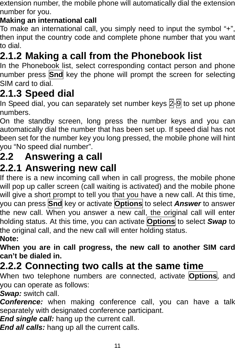 11 extension number, the mobile phone will automatically dial the extension number for you. Making an international call To make an international call, you simply need to input the symbol “+”, then input the country code and complete phone number that you want to dial. 2.1.2 Making a call from the Phonebook list In the Phonebook list, select corresponding contact person and phone number press Snd key the phone will prompt the screen for selecting SIM card to dial. 2.1.3 Speed dial In Speed dial, you can separately set number keys 2-9 to set up phone numbers. On the standby screen, long press the number keys and you can automatically dial the number that has been set up. If speed dial has not been set for the number key you long pressed, the mobile phone will hint you “No speed dial number”. 2.2  Answering a call 2.2.1 Answering new call If there is a new incoming call when in call progress, the mobile phone will pop up caller screen (call waiting is activated) and the mobile phone will give a short prompt to tell you that you have a new call. At this time, you can press Snd key or activate Options to select Answer to answer the new call. When you answer a new call, the original call will enter holding status. At this time, you can activate Options to select Swap to the original call, and the new call will enter holding status. Note: When you are in call progress, the new call to another SIM card can’t be dialed in. 2.2.2 Connecting two calls at the same time When two telephone numbers are connected, activate Options, and you can operate as follows: Swap: switch call. Conference:  when making conference call, you can have a talk separately with designated conference participant. End single call: hang up the current call. End all calls: hang up all the current calls. 