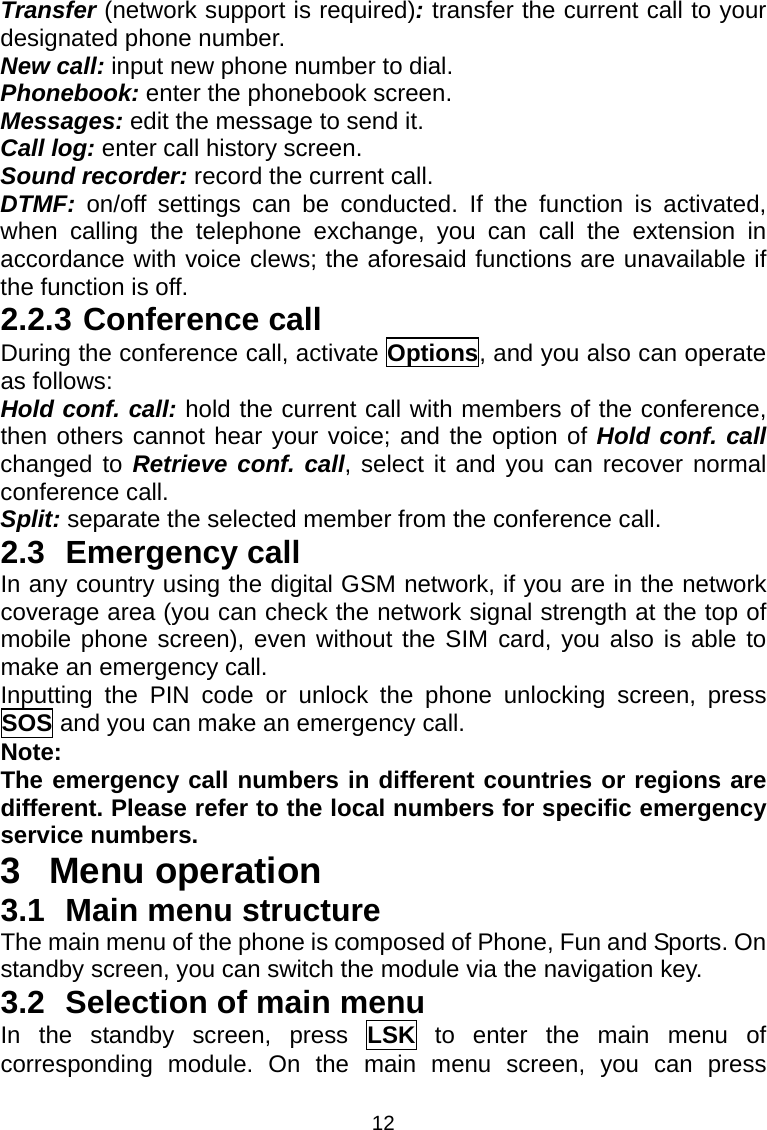 12 Transfer (network support is required): transfer the current call to your designated phone number. New call: input new phone number to dial. Phonebook: enter the phonebook screen. Messages: edit the message to send it. Call log: enter call history screen. Sound recorder: record the current call. DTMF:  on/off settings can be conducted. If the function is activated, when calling the telephone exchange, you can call the extension in accordance with voice clews; the aforesaid functions are unavailable if the function is off. 2.2.3 Conference call During the conference call, activate Options, and you also can operate as follows: Hold conf. call: hold the current call with members of the conference, then others cannot hear your voice; and the option of Hold conf. call changed to Retrieve conf. call, select it and you can recover normal conference call. Split: separate the selected member from the conference call. 2.3 Emergency call In any country using the digital GSM network, if you are in the network coverage area (you can check the network signal strength at the top of mobile phone screen), even without the SIM card, you also is able to make an emergency call. Inputting the PIN code or unlock the phone unlocking screen, press SOS and you can make an emergency call. Note: The emergency call numbers in different countries or regions are different. Please refer to the local numbers for specific emergency service numbers. 3 Menu operation 3.1 Main menu structure The main menu of the phone is composed of Phone, Fun and Sports. On standby screen, you can switch the module via the navigation key. 3.2  Selection of main menu In the standby screen, press LSK to enter the main menu of corresponding module. On the main menu screen, you can press 