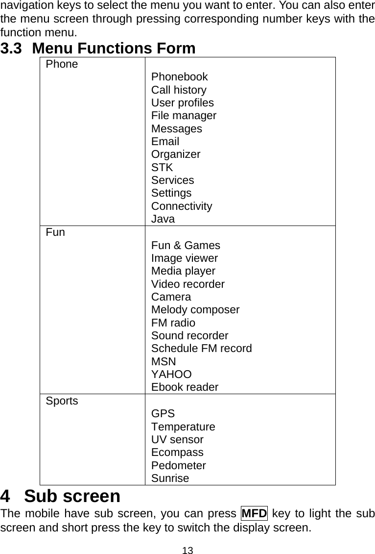 13 navigation keys to select the menu you want to enter. You can also enter the menu screen through pressing corresponding number keys with the function menu. 3.3 Menu Functions Form Phone  Phonebook Call history User profiles File manager Messages Email Organizer STK Services Settings Connectivity Java Fun  Fun &amp; Games Image viewer Media player Video recorder Camera Melody composer FM radio Sound recorder Schedule FM record MSN YAHOO Ebook reader Sports  GPS Temperature UV sensor Ecompass Pedometer Sunrise 4 Sub screen The mobile have sub screen, you can press MFD key to light the sub screen and short press the key to switch the display screen. 