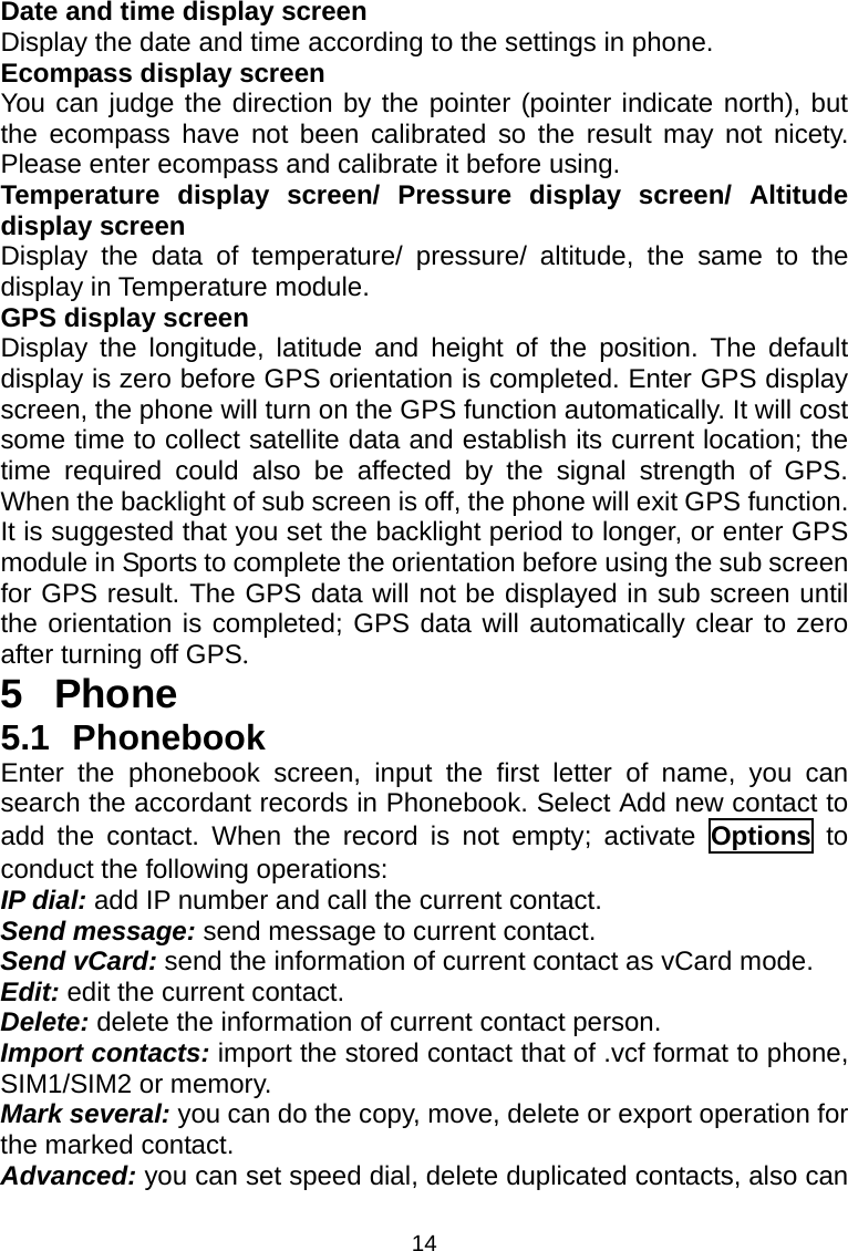 14 Date and time display screen Display the date and time according to the settings in phone. Ecompass display screen You can judge the direction by the pointer (pointer indicate north), but the ecompass have not been calibrated so the result may not nicety. Please enter ecompass and calibrate it before using. Temperature display screen/ Pressure display screen/ Altitude display screen Display the data of temperature/ pressure/ altitude, the same to the display in Temperature module. GPS display screen Display the longitude, latitude and height of the position. The default display is zero before GPS orientation is completed. Enter GPS display screen, the phone will turn on the GPS function automatically. It will cost some time to collect satellite data and establish its current location; the time required could also be affected by the signal strength of GPS. When the backlight of sub screen is off, the phone will exit GPS function. It is suggested that you set the backlight period to longer, or enter GPS module in Sports to complete the orientation before using the sub screen for GPS result. The GPS data will not be displayed in sub screen until the orientation is completed; GPS data will automatically clear to zero after turning off GPS. 5 Phone 5.1 Phonebook Enter the phonebook screen, input the first letter of name, you can search the accordant records in Phonebook. Select Add new contact to add the contact. When the record is not empty; activate Options to conduct the following operations: IP dial: add IP number and call the current contact. Send message: send message to current contact. Send vCard: send the information of current contact as vCard mode. Edit: edit the current contact. Delete: delete the information of current contact person. Import contacts: import the stored contact that of .vcf format to phone, SIM1/SIM2 or memory. Mark several: you can do the copy, move, delete or export operation for the marked contact. Advanced: you can set speed dial, delete duplicated contacts, also can 