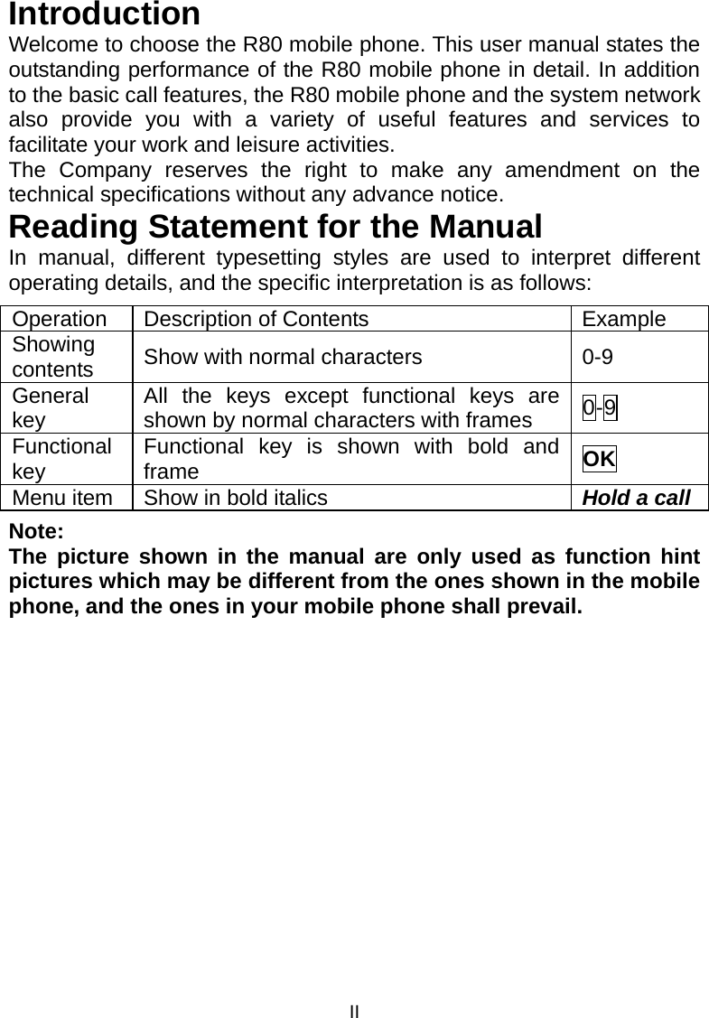 II Introduction Welcome to choose the R80 mobile phone. This user manual states the outstanding performance of the R80 mobile phone in detail. In addition to the basic call features, the R80 mobile phone and the system network also provide you with a variety of useful features and services to facilitate your work and leisure activities. The Company reserves the right to make any amendment on the technical specifications without any advance notice. Reading Statement for the Manual In manual, different typesetting styles are used to interpret different operating details, and the specific interpretation is as follows: Operation Description of Contents  Example Showing contents  Show with normal characters  0-9 General key  All the keys except functional keys are shown by normal characters with frames  0-9 Functional key  Functional key is shown with bold and frame  OK Menu item  Show in bold italics  Hold a callNote:  The picture shown in the manual are only used as function hint pictures which may be different from the ones shown in the mobile phone, and the ones in your mobile phone shall prevail.  