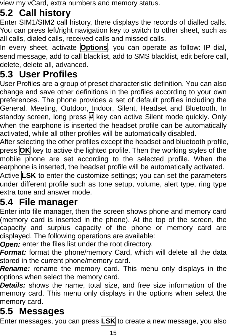 15 view my vCard, extra numbers and memory status. 5.2 Call history Enter SIM1/SIM2 call history, there displays the records of dialled calls. You can press left/right navigation key to switch to other sheet, such as all calls, dialed calls, received calls and missed calls. In every sheet, activate Options, you can operate as follow: IP dial, send message, add to call blacklist, add to SMS blacklist, edit before call, delete, delete all, advanced. 5.3 User Profiles User Profiles are a group of preset characteristic definition. You can also change and save other definitions in the profiles according to your own preferences. The phone provides a set of default profiles including the General, Meeting, Outdoor, Indoor, Silent, Headset and Bluetooth. In standby screen, long press # key can active Silent mode quickly. Only when the earphone is inserted the headset profile can be automatically activated, while all other profiles will be automatically disabled. After selecting the other profiles except the headset and bluetooth profile, press OK key to active the lighted profile. Then the working styles of the mobile phone are set according to the selected profile. When the earphone is inserted, the headset profile will be automatically activated. Active LSK to enter the customize settings; you can set the parameters under different profile such as tone setup, volume, alert type, ring type extra tone and answer mode. 5.4 File manager Enter into file manager, then the screen shows phone and memory card (memory card is inserted in the phone). At the top of the screen, the capacity and surplus capacity of the phone or memory card are displayed. The following operations are available: Open: enter the files list under the root directory. Format: format the phone/memory Card, which will delete all the data stored in the current phone/memory card. Rename:  rename the memory card. This menu only displays in the options when select the memory card. Details: shows the name, total size, and free size information of the memory card. This menu only displays in the options when select the memory card. 5.5 Messages Enter messages, you can press LSK to create a new message, you also 