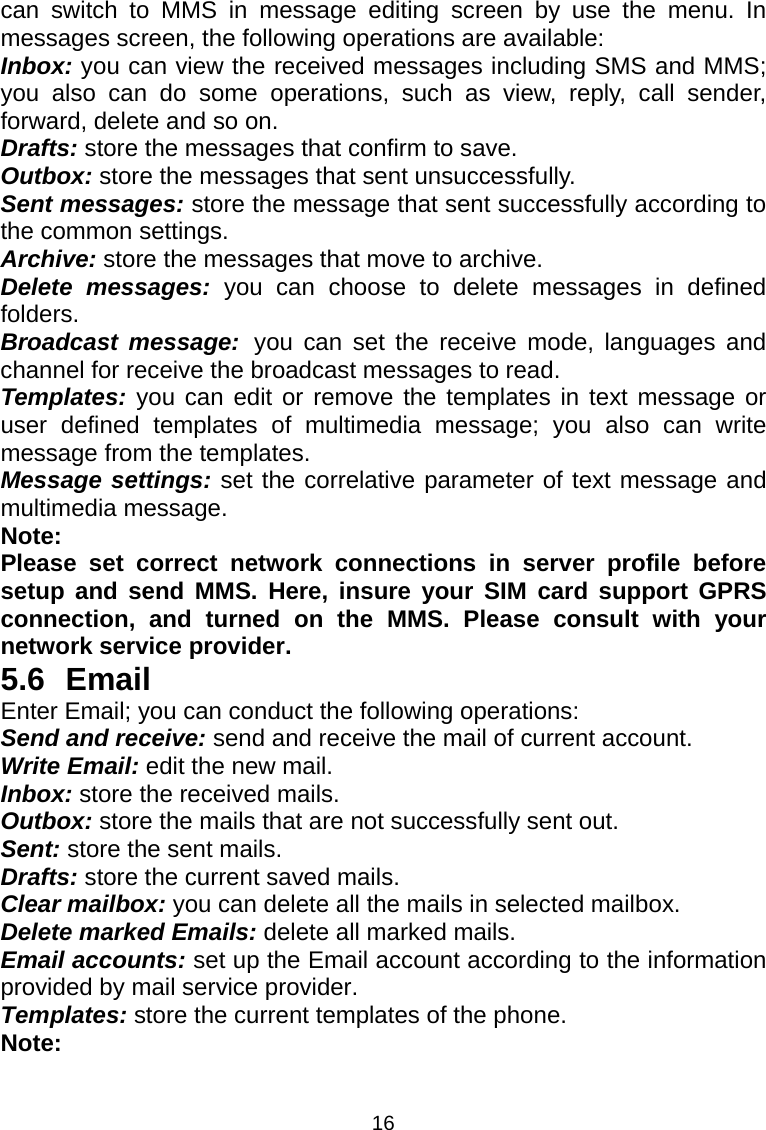 16 can switch to MMS in message editing screen by use the menu. In messages screen, the following operations are available: Inbox: you can view the received messages including SMS and MMS; you also can do some operations, such as view, reply, call sender, forward, delete and so on. Drafts: store the messages that confirm to save. Outbox: store the messages that sent unsuccessfully. Sent messages: store the message that sent successfully according to the common settings. Archive: store the messages that move to archive. Delete messages: you can choose to delete messages in defined folders. Broadcast message: you can set the receive mode, languages and channel for receive the broadcast messages to read. Templates: you can edit or remove the templates in text message or user defined templates of multimedia message; you also can write message from the templates. Message settings: set the correlative parameter of text message and multimedia message.   Note: Please set correct network connections in server profile before setup and send MMS. Here, insure your SIM card support GPRS connection, and turned on the MMS. Please consult with your network service provider. 5.6 Email Enter Email; you can conduct the following operations: Send and receive: send and receive the mail of current account. Write Email: edit the new mail. Inbox: store the received mails. Outbox: store the mails that are not successfully sent out. Sent: store the sent mails. Drafts: store the current saved mails. Clear mailbox: you can delete all the mails in selected mailbox. Delete marked Emails: delete all marked mails. Email accounts: set up the Email account according to the information provided by mail service provider. Templates: store the current templates of the phone. Note: 