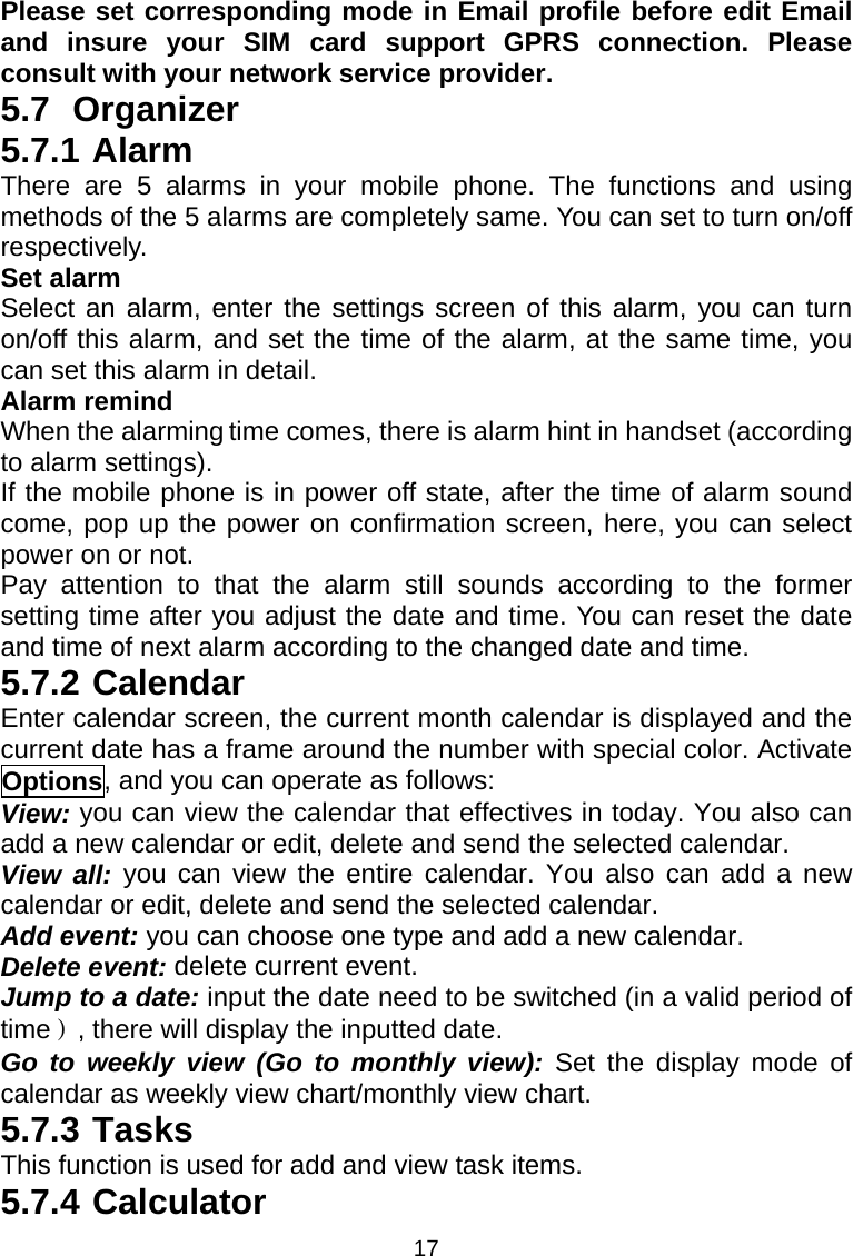 17 Please set corresponding mode in Email profile before edit Email and insure your SIM card support GPRS connection. Please consult with your network service provider. 5.7 Organizer 5.7.1 Alarm There are 5 alarms in your mobile phone. The functions and using methods of the 5 alarms are completely same. You can set to turn on/off respectively. Set alarm Select an alarm, enter the settings screen of this alarm, you can turn on/off this alarm, and set the time of the alarm, at the same time, you can set this alarm in detail. Alarm remind When the alarming time comes, there is alarm hint in handset (according to alarm settings). If the mobile phone is in power off state, after the time of alarm sound come, pop up the power on confirmation screen, here, you can select power on or not.   Pay attention to that the alarm still sounds according to the former setting time after you adjust the date and time. You can reset the date and time of next alarm according to the changed date and time. 5.7.2 Calendar Enter calendar screen, the current month calendar is displayed and the current date has a frame around the number with special color. Activate Options, and you can operate as follows: View: you can view the calendar that effectives in today. You also can add a new calendar or edit, delete and send the selected calendar. View all: you can view the entire calendar. You also can add a new calendar or edit, delete and send the selected calendar. Add event: you can choose one type and add a new calendar. Delete event: delete current event. Jump to a date: input the date need to be switched (in a valid period of time）, there will display the inputted date. Go to weekly view (Go to monthly view): Set the display mode of calendar as weekly view chart/monthly view chart. 5.7.3 Tasks This function is used for add and view task items. 5.7.4 Calculator 