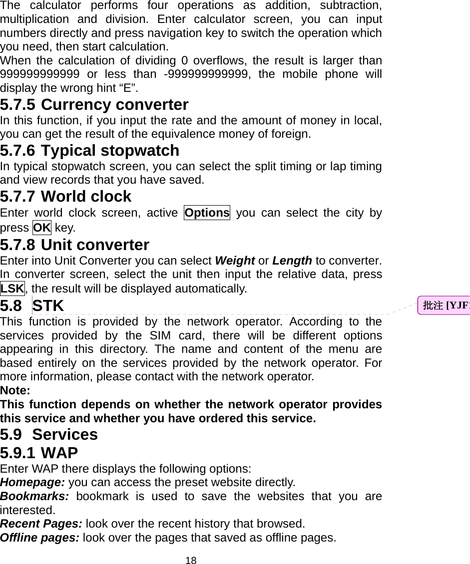 18 The calculator performs four operations as addition, subtraction, multiplication and division. Enter calculator screen, you can input numbers directly and press navigation key to switch the operation which you need, then start calculation.   When the calculation of dividing 0 overflows, the result is larger than 999999999999 or less than -999999999999, the mobile phone will display the wrong hint “E”. 5.7.5 Currency converter In this function, if you input the rate and the amount of money in local, you can get the result of the equivalence money of foreign. 5.7.6 Typical stopwatch In typical stopwatch screen, you can select the split timing or lap timing and view records that you have saved. 5.7.7 World clock Enter world clock screen, active Options you can select the city by press OK key. 5.7.8 Unit converter Enter into Unit Converter you can select Weight or Length to converter.   In converter screen, select the unit then input the relative data, press LSK, the result will be displayed automatically. 5.8 STK This function is provided by the network operator. According to the services provided by the SIM card, there will be different options appearing in this directory. The name and content of the menu are based entirely on the services provided by the network operator. For more information, please contact with the network operator. Note:  This function depends on whether the network operator provides this service and whether you have ordered this service. 5.9 Services 5.9.1 WAP Enter WAP there displays the following options: Homepage: you can access the preset website directly. Bookmarks: bookmark is used to save the websites that you are interested.  Recent Pages: look over the recent history that browsed.   Offline pages: look over the pages that saved as offline pages. 批注 [YJF1