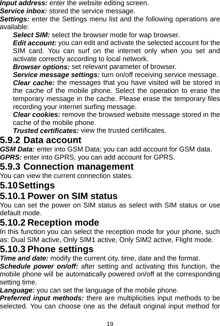 19 Input address: enter the website editing screen.   Service inbox: stored the service message.   Settings: enter the Settings menu list and the following operations are available:  Select SIM: select the browser mode for wap browser. Edit account: you can edit and activate the selected account for the SIM card. You can surf on the internet only when you set and activate correctly according to local network.     Browser options: set relevant parameter of browser. Service message settings: turn on/off receiving service message. Clear cache: the messages that you have visited will be stored in the cache of the mobile phone. Select the operation to erase the temporary message in the cache. Please erase the temporary files recording your internet surfing message. Clear cookies: remove the browsed website message stored in the cache of the mobile phone. Trusted certificates: view the trusted certificates. 5.9.2 Data account GSM Data: enter into GSM Data; you can add account for GSM data. GPRS: enter into GPRS; you can add account for GPRS. 5.9.3 Connection management You can view the current connection states.   5.10 Settings 5.10.1 Power on SIM status You can set the power on SIM status as select with SIM status or use default mode. 5.10.2 Reception mode In this function you can select the reception mode for your phone, such as: Dual SIM active, Only SIM1 active, Only SIM2 active, Flight mode. 5.10.3 Phone settings Time and date: modify the current city, time, date and the format. Schedule power on/off: after setting and activating this function, the mobile phone will be automatically powered on/off at the corresponding setting time. Language: you can set the language of the mobile phone. Preferred input methods: there are multiplicities input methods to be selected. You can choose one as the default original input method for 