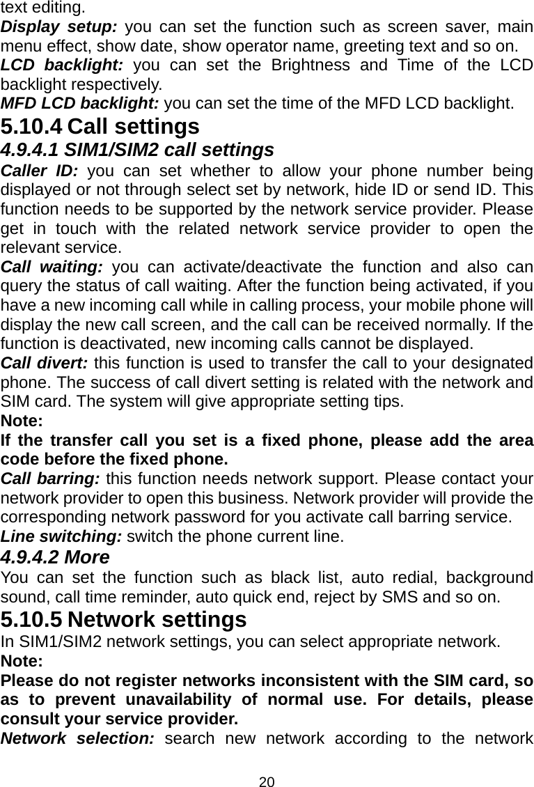 20 text editing. Display setup: you can set the function such as screen saver, main menu effect, show date, show operator name, greeting text and so on. LCD backlight: you can set the Brightness and Time of the LCD backlight respectively. MFD LCD backlight: you can set the time of the MFD LCD backlight. 5.10.4 Call settings 4.9.4.1 SIM1/SIM2 call settings Caller ID: you can set whether to allow your phone number being displayed or not through select set by network, hide ID or send ID. This function needs to be supported by the network service provider. Please get in touch with the related network service provider to open the relevant service. Call waiting: you can activate/deactivate the function and also can query the status of call waiting. After the function being activated, if you have a new incoming call while in calling process, your mobile phone will display the new call screen, and the call can be received normally. If the function is deactivated, new incoming calls cannot be displayed. Call divert: this function is used to transfer the call to your designated phone. The success of call divert setting is related with the network and SIM card. The system will give appropriate setting tips.   Note:  If the transfer call you set is a fixed phone, please add the area code before the fixed phone. Call barring: this function needs network support. Please contact your network provider to open this business. Network provider will provide the corresponding network password for you activate call barring service. Line switching: switch the phone current line.   4.9.4.2 More You can set the function such as black list, auto redial, background sound, call time reminder, auto quick end, reject by SMS and so on. 5.10.5 Network settings In SIM1/SIM2 network settings, you can select appropriate network. Note:  Please do not register networks inconsistent with the SIM card, so as to prevent unavailability of normal use. For details, please consult your service provider. Network selection: search new network according to the network 