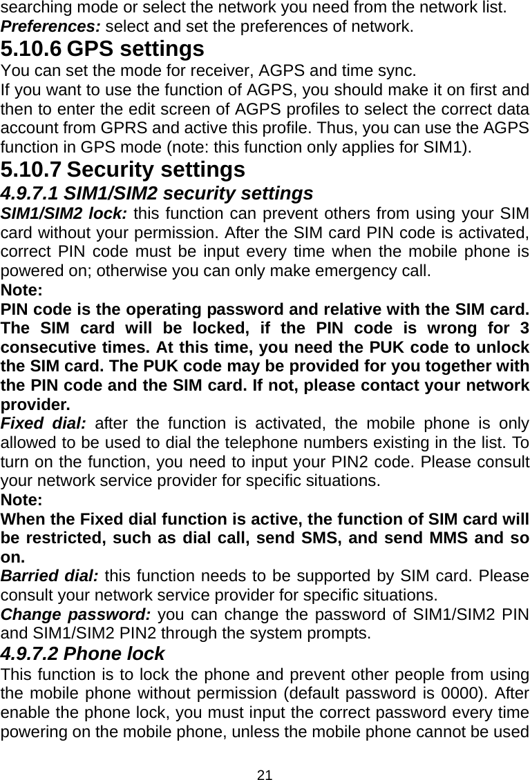 21 searching mode or select the network you need from the network list. Preferences: select and set the preferences of network. 5.10.6 GPS settings You can set the mode for receiver, AGPS and time sync. If you want to use the function of AGPS, you should make it on first and then to enter the edit screen of AGPS profiles to select the correct data account from GPRS and active this profile. Thus, you can use the AGPS function in GPS mode (note: this function only applies for SIM1). 5.10.7 Security settings 4.9.7.1 SIM1/SIM2 security settings SIM1/SIM2 lock: this function can prevent others from using your SIM card without your permission. After the SIM card PIN code is activated, correct PIN code must be input every time when the mobile phone is powered on; otherwise you can only make emergency call. Note:  PIN code is the operating password and relative with the SIM card. The SIM card will be locked, if the PIN code is wrong for 3 consecutive times. At this time, you need the PUK code to unlock the SIM card. The PUK code may be provided for you together with the PIN code and the SIM card. If not, please contact your network provider. Fixed dial: after the function is activated, the mobile phone is only allowed to be used to dial the telephone numbers existing in the list. To turn on the function, you need to input your PIN2 code. Please consult your network service provider for specific situations. Note: When the Fixed dial function is active, the function of SIM card will be restricted, such as dial call, send SMS, and send MMS and so on. Barried dial: this function needs to be supported by SIM card. Please consult your network service provider for specific situations. Change password: you can change the password of SIM1/SIM2 PIN and SIM1/SIM2 PIN2 through the system prompts. 4.9.7.2 Phone lock This function is to lock the phone and prevent other people from using the mobile phone without permission (default password is 0000). After enable the phone lock, you must input the correct password every time powering on the mobile phone, unless the mobile phone cannot be used 