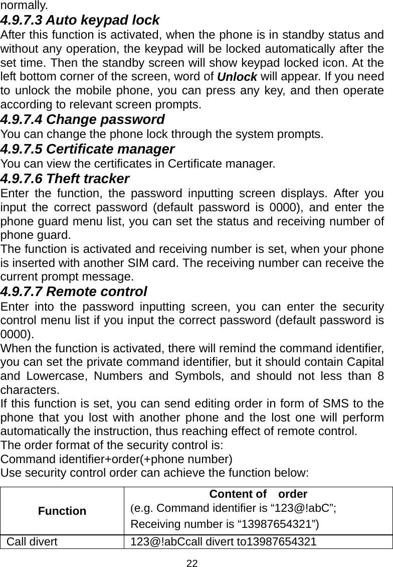 22 normally. 4.9.7.3 Auto keypad lock After this function is activated, when the phone is in standby status and without any operation, the keypad will be locked automatically after the set time. Then the standby screen will show keypad locked icon. At the left bottom corner of the screen, word of Unlock will appear. If you need to unlock the mobile phone, you can press any key, and then operate according to relevant screen prompts. 4.9.7.4 Change password You can change the phone lock through the system prompts. 4.9.7.5 Certificate manager You can view the certificates in Certificate manager.   4.9.7.6 Theft tracker Enter the function, the password inputting screen displays. After you input the correct password (default password is 0000), and enter the phone guard menu list, you can set the status and receiving number of phone guard.   The function is activated and receiving number is set, when your phone is inserted with another SIM card. The receiving number can receive the current prompt message. 4.9.7.7 Remote control Enter into the password inputting screen, you can enter the security control menu list if you input the correct password (default password is 0000). When the function is activated, there will remind the command identifier, you can set the private command identifier, but it should contain Capital and Lowercase, Numbers and Symbols, and should not less than 8 characters. If this function is set, you can send editing order in form of SMS to the phone that you lost with another phone and the lost one will perform automatically the instruction, thus reaching effect of remote control. The order format of the security control is: Command identifier+order(+phone number) Use security control order can achieve the function below: Function Content of    order (e.g. Command identifier is “123@!abC”; Receiving number is “13987654321”) Call divert  123@!abCcall divert to13987654321 