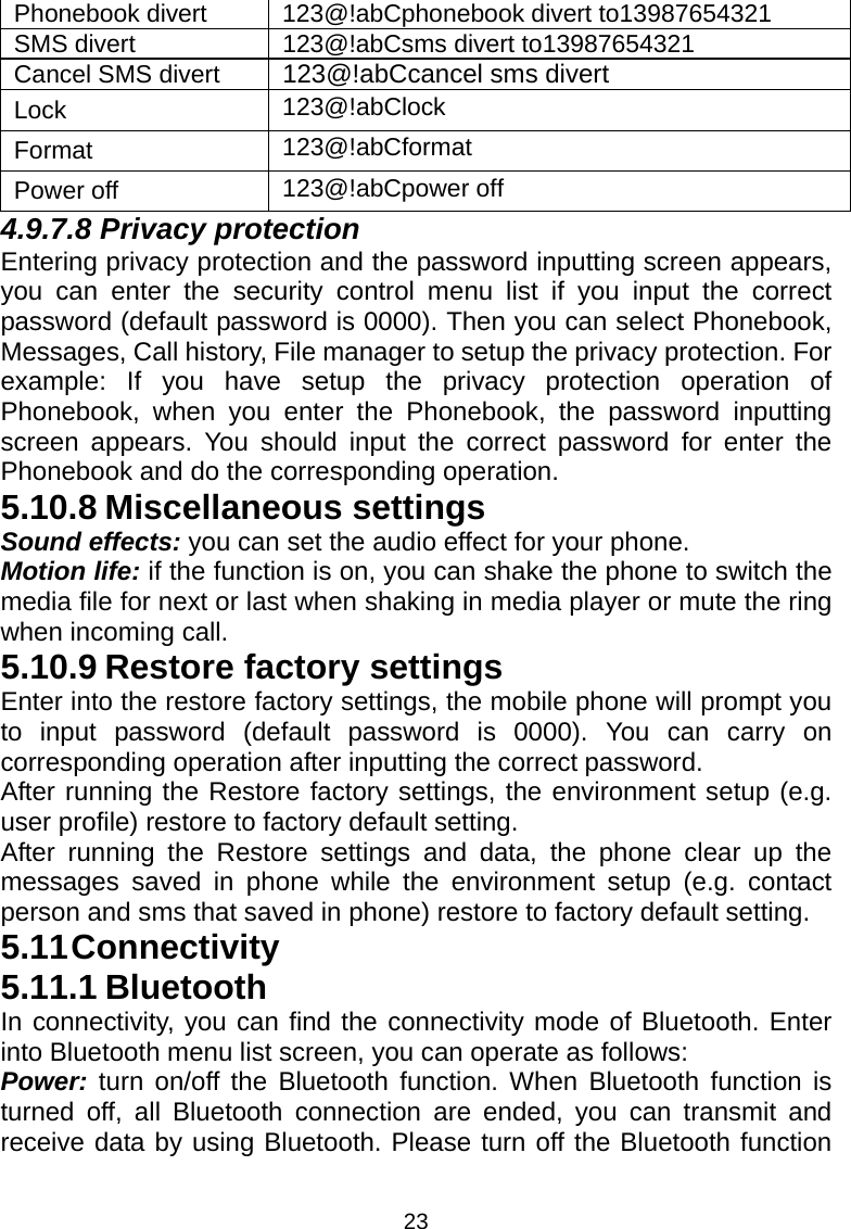 23 Phonebook divert  123@!abCphonebook divert to13987654321 SMS divert  123@!abCsms divert to13987654321 Cancel SMS divert  123@!abCcancel sms divert Lock  123@!abClock Format  123@!abCformat Power off  123@!abCpower off 4.9.7.8 Privacy protection Entering privacy protection and the password inputting screen appears, you can enter the security control menu list if you input the correct password (default password is 0000). Then you can select Phonebook, Messages, Call history, File manager to setup the privacy protection. For example: If you have setup the privacy protection operation of Phonebook, when you enter the Phonebook, the password inputting screen appears. You should input the correct password for enter the Phonebook and do the corresponding operation. 5.10.8 Miscellaneous settings Sound effects: you can set the audio effect for your phone. Motion life: if the function is on, you can shake the phone to switch the media file for next or last when shaking in media player or mute the ring when incoming call. 5.10.9 Restore factory settings Enter into the restore factory settings, the mobile phone will prompt you to input password (default password is 0000). You can carry on corresponding operation after inputting the correct password.   After running the Restore factory settings, the environment setup (e.g. user profile) restore to factory default setting.   After running the Restore settings and data, the phone clear up the messages saved in phone while the environment setup (e.g. contact person and sms that saved in phone) restore to factory default setting. 5.11 Connectivity 5.11.1 Bluetooth In connectivity, you can find the connectivity mode of Bluetooth. Enter into Bluetooth menu list screen, you can operate as follows: Power: turn on/off the Bluetooth function. When Bluetooth function is turned off, all Bluetooth connection are ended, you can transmit and receive data by using Bluetooth. Please turn off the Bluetooth function 