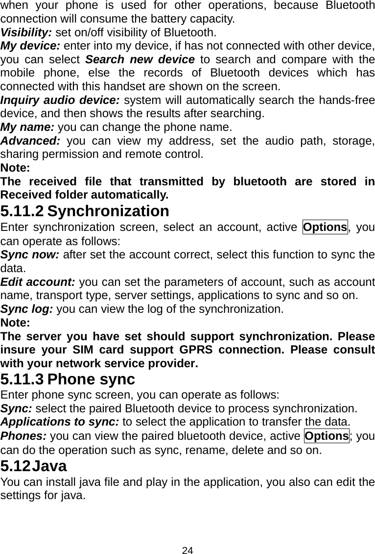 24 when your phone is used for other operations, because Bluetooth connection will consume the battery capacity. Visibility: set on/off visibility of Bluetooth. My device: enter into my device, if has not connected with other device, you can select Search new device to search and compare with the mobile phone, else the records of Bluetooth devices which has connected with this handset are shown on the screen. Inquiry audio device: system will automatically search the hands-free device, and then shows the results after searching. My name: you can change the phone name. Advanced: you can view my address, set the audio path, storage, sharing permission and remote control. Note: The received file that transmitted by bluetooth are stored in Received folder automatically. 5.11.2 Synchronization Enter synchronization screen, select an account, active Options, you can operate as follows: Sync now: after set the account correct, select this function to sync the data. Edit account: you can set the parameters of account, such as account name, transport type, server settings, applications to sync and so on. Sync log: you can view the log of the synchronization. Note: The server you have set should support synchronization. Please insure your SIM card support GPRS connection. Please consult with your network service provider. 5.11.3 Phone sync Enter phone sync screen, you can operate as follows: Sync: select the paired Bluetooth device to process synchronization. Applications to sync: to select the application to transfer the data. Phones: you can view the paired bluetooth device, active Options; you can do the operation such as sync, rename, delete and so on. 5.12 Java You can install java file and play in the application, you also can edit the settings for java. 