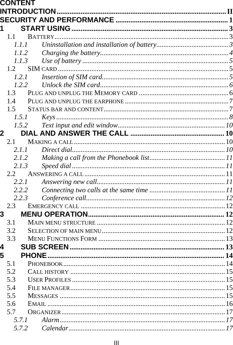 III CONTENT INTRODUCTION............................................................................................II SECURITY AND PERFORMANCE ............................................................. 1 1 START USING..................................................................................... 3 1.1 BATTERY...................................................................................................3 1.1.1 Uninstallation and installation of battery.........................................3 1.1.2 Charging the battery.........................................................................4 1.1.3 Use of battery ...................................................................................5 1.2 SIM CARD .................................................................................................5 1.2.1 Insertion of SIM card........................................................................5 1.2.2 Unlock the SIM card.........................................................................6 1.3 PLUG AND UNPLUG THE MEMORY CARD ...................................................6 1.4 PLUG AND UNPLUG THE EARPHONE ...........................................................7 1.5 STATUS BAR AND CONTENT.......................................................................7 1.5.1 Keys .................................................................................................. 8 1.5.2 Text input and edit window.............................................................10 2 DIAL AND ANSWER THE CALL ................................................... 10 2.1 MAKING A CALL......................................................................................10 2.1.1 Direct dial.......................................................................................10 2.1.2 Making a call from the Phonebook list...........................................11 2.1.3 Speed dial .......................................................................................11 2.2 ANSWERING A CALL................................................................................11 2.2.1 Answering new call.........................................................................11 2.2.2 Connecting two calls at the same time ...........................................11 2.2.3 Conference call...............................................................................12 2.3 EMERGENCY CALL ..................................................................................12 3 MENU OPERATION.......................................................................... 12 3.1 MAIN MENU STRUCTURE .........................................................................12 3.2 SELECTION OF MAIN MENU......................................................................12 3.3 MENU FUNCTIONS FORM ........................................................................13 4 SUB SCREEN.................................................................................... 13 5 PHONE................................................................................................ 14 5.1 PHONEBOOK............................................................................................14 5.2 CALL HISTORY ........................................................................................15 5.3 USER PROFILES .......................................................................................15 5.4 FILE MANAGER........................................................................................15 5.5 MESSAGES ..............................................................................................15 5.6 EMAIL .....................................................................................................16 5.7 ORGANIZER.............................................................................................17 5.7.1 Alarm..............................................................................................17 5.7.2 Calendar.........................................................................................17 