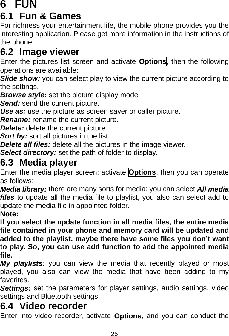 25 6 FUN 6.1  Fun &amp; Games For richness your entertainment life, the mobile phone provides you the interesting application. Please get more information in the instructions of the phone. 6.2 Image viewer Enter the pictures list screen and activate Options, then the following operations are available:     Slide show: you can select play to view the current picture according to the settings.  Browse style: set the picture display mode.   Send: send the current picture.   Use as: use the picture as screen saver or caller picture.   Rename: rename the current picture.   Delete: delete the current picture. Sort by: sort all pictures in the list.   Delete all files: delete all the pictures in the image viewer. Select directory: set the path of folder to display. 6.3 Media player Enter the media player screen; activate Options, then you can operate as follows: Media library: there are many sorts for media; you can select All media files to update all the media file to playlist, you also can select add to update the media file in appointed folder. Note: If you select the update function in all media files, the entire media file contained in your phone and memory card will be updated and added to the playlist, maybe there have some files you don’t want to play. So, you can use add function to add the appointed media file. My playlists: you can view the media that recently played or most played, you also can view the media that have been adding to my favorites. Settings: set the parameters for player settings, audio settings, video settings and Bluetooth settings. 6.4 Video recorder Enter into video recorder, activate Options, and you can conduct the 