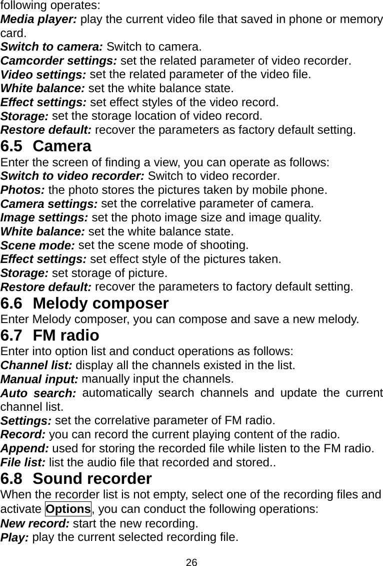 26 following operates: Media player: play the current video file that saved in phone or memory card. Switch to camera: Switch to camera. Camcorder settings: set the related parameter of video recorder. Video settings: set the related parameter of the video file. White balance: set the white balance state. Effect settings: set effect styles of the video record. Storage: set the storage location of video record. Restore default: recover the parameters as factory default setting. 6.5 Camera Enter the screen of finding a view, you can operate as follows: Switch to video recorder: Switch to video recorder. Photos: the photo stores the pictures taken by mobile phone. Camera settings: set the correlative parameter of camera. Image settings: set the photo image size and image quality. White balance: set the white balance state. Scene mode: set the scene mode of shooting. Effect settings: set effect style of the pictures taken. Storage: set storage of picture. Restore default: recover the parameters to factory default setting. 6.6 Melody composer Enter Melody composer, you can compose and save a new melody. 6.7 FM radio Enter into option list and conduct operations as follows: Channel list: display all the channels existed in the list. Manual input: manually input the channels. Auto search: automatically search channels and update the current channel list. Settings: set the correlative parameter of FM radio. Record: you can record the current playing content of the radio. Append: used for storing the recorded file while listen to the FM radio. File list: list the audio file that recorded and stored.. 6.8 Sound recorder  When the recorder list is not empty, select one of the recording files and activate Options, you can conduct the following operations: New record: start the new recording. Play: play the current selected recording file. 