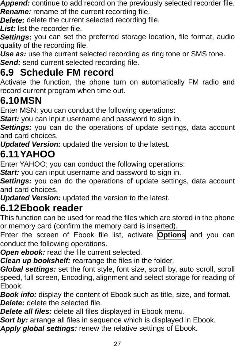 27 Append: continue to add record on the previously selected recorder file. Rename: rename of the current recording file. Delete: delete the current selected recording file. List: list the recorder file. Settings: you can set the preferred storage location, file format, audio quality of the recording file. Use as: use the current selected recording as ring tone or SMS tone. Send: send current selected recording file. 6.9 Schedule FM record Activate the function, the phone turn on automatically FM radio and record current program when time out. 6.10 MSN Enter MSN; you can conduct the following operations: Start: you can input username and password to sign in. Settings: you can do the operations of update settings, data account and card choices. Updated Version: updated the version to the latest. 6.11 YAHOO Enter YAHOO; you can conduct the following operations: Start: you can input username and password to sign in. Settings: you can do the operations of update settings, data account and card choices. Updated Version: updated the version to the latest. 6.12 Ebook  reader This function can be used for read the files which are stored in the phone or memory card (confirm the memory card is inserted). Enter the screen of Ebook file list, activate Options  and you can conduct the following operations. Open ebook: read the file current selected. Clean up bookshelf: rearrange the files in the folder. Global settings: set the font style, font size, scroll by, auto scroll, scroll speed, full screen, Encoding, alignment and select storage for reading of Ebook. Book info: display the content of Ebook such as title, size, and format. Delete: delete the selected file. Delete all files: delete all files displayed in Ebook menu. Sort by: arrange all files in sequence which is displayed in Ebook. Apply global settings: renew the relative settings of Ebook. 