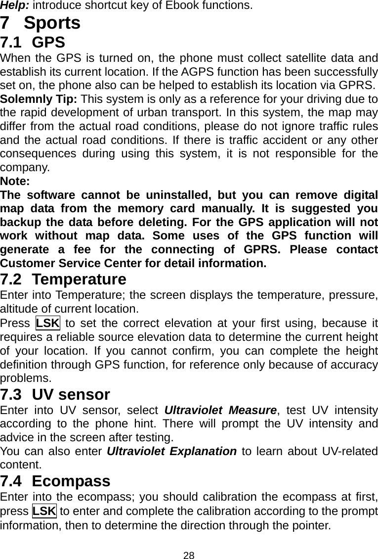 28 Help: introduce shortcut key of Ebook functions. 7 Sports 7.1 GPS When the GPS is turned on, the phone must collect satellite data and establish its current location. If the AGPS function has been successfully set on, the phone also can be helped to establish its location via GPRS. Solemnly Tip: This system is only as a reference for your driving due to the rapid development of urban transport. In this system, the map may differ from the actual road conditions, please do not ignore traffic rules and the actual road conditions. If there is traffic accident or any other consequences during using this system, it is not responsible for the company. Note: The software cannot be uninstalled, but you can remove digital map data from the memory card manually. It is suggested you backup the data before deleting. For the GPS application will not work without map data. Some uses of the GPS function will generate a fee for the connecting of GPRS. Please contact Customer Service Center for detail information. 7.2 Temperature Enter into Temperature; the screen displays the temperature, pressure, altitude of current location. Press  LSK to set the correct elevation at your first using, because it requires a reliable source elevation data to determine the current height of your location. If you cannot confirm, you can complete the height definition through GPS function, for reference only because of accuracy problems. 7.3 UV sensor Enter into UV sensor, select Ultraviolet Measure, test UV intensity according to the phone hint. There will prompt the UV intensity and advice in the screen after testing. You can also enter Ultraviolet Explanation to learn about UV-related content. 7.4 Ecompass Enter into the ecompass; you should calibration the ecompass at first, press LSK to enter and complete the calibration according to the prompt information, then to determine the direction through the pointer. 