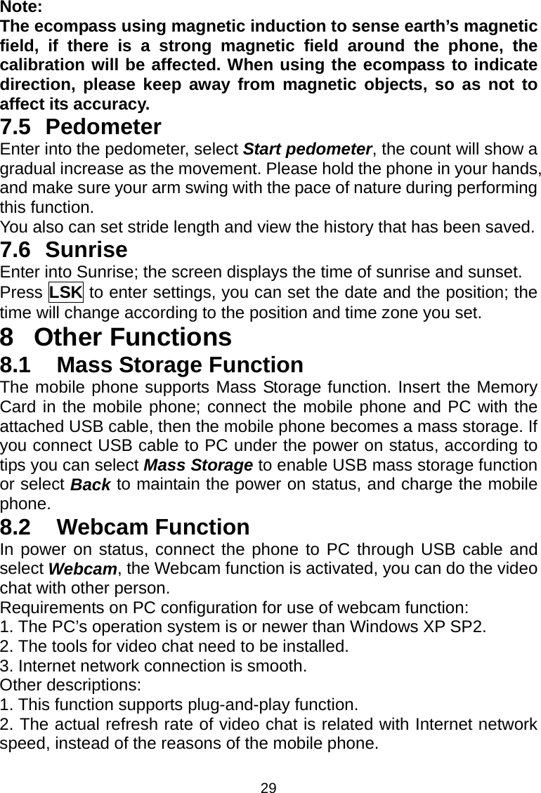 29 Note: The ecompass using magnetic induction to sense earth’s magnetic field, if there is a strong magnetic field around the phone, the calibration will be affected. When using the ecompass to indicate direction, please keep away from magnetic objects, so as not to affect its accuracy. 7.5 Pedometer Enter into the pedometer, select Start pedometer, the count will show a gradual increase as the movement. Please hold the phone in your hands, and make sure your arm swing with the pace of nature during performing this function. You also can set stride length and view the history that has been saved. 7.6 Sunrise Enter into Sunrise; the screen displays the time of sunrise and sunset. Press LSK to enter settings, you can set the date and the position; the time will change according to the position and time zone you set. 8 Other Functions 8.1  Mass Storage Function The mobile phone supports Mass Storage function. Insert the Memory Card in the mobile phone; connect the mobile phone and PC with the attached USB cable, then the mobile phone becomes a mass storage. If you connect USB cable to PC under the power on status, according to tips you can select Mass Storage to enable USB mass storage function or select Back to maintain the power on status, and charge the mobile phone. 8.2  Webcam Function In power on status, connect the phone to PC through USB cable and select Webcam, the Webcam function is activated, you can do the video chat with other person. Requirements on PC configuration for use of webcam function: 1. The PC’s operation system is or newer than Windows XP SP2. 2. The tools for video chat need to be installed. 3. Internet network connection is smooth. Other descriptions: 1. This function supports plug-and-play function. 2. The actual refresh rate of video chat is related with Internet network speed, instead of the reasons of the mobile phone. 