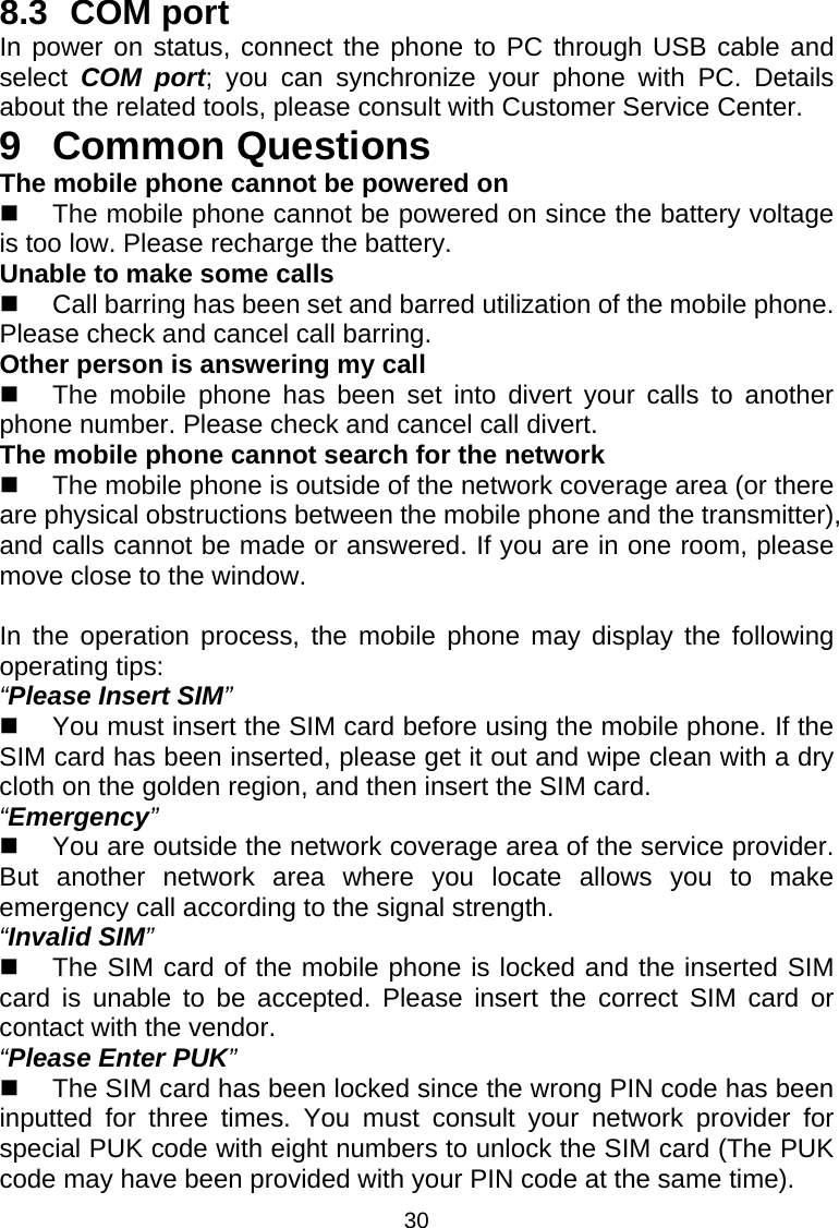 30 8.3 COM port In power on status, connect the phone to PC through USB cable and select  COM port; you can synchronize your phone with PC. Details about the related tools, please consult with Customer Service Center. 9 Common Questions The mobile phone cannot be powered on   The mobile phone cannot be powered on since the battery voltage is too low. Please recharge the battery. Unable to make some calls   Call barring has been set and barred utilization of the mobile phone. Please check and cancel call barring. Other person is answering my call   The mobile phone has been set into divert your calls to another phone number. Please check and cancel call divert. The mobile phone cannot search for the network   The mobile phone is outside of the network coverage area (or there are physical obstructions between the mobile phone and the transmitter), and calls cannot be made or answered. If you are in one room, please move close to the window.  In the operation process, the mobile phone may display the following operating tips: “Please Insert SIM”   You must insert the SIM card before using the mobile phone. If the SIM card has been inserted, please get it out and wipe clean with a dry cloth on the golden region, and then insert the SIM card. “Emergency”   You are outside the network coverage area of the service provider. But another network area where you locate allows you to make emergency call according to the signal strength. “Invalid SIM”   The SIM card of the mobile phone is locked and the inserted SIM card is unable to be accepted. Please insert the correct SIM card or contact with the vendor. “Please Enter PUK”   The SIM card has been locked since the wrong PIN code has been inputted for three times. You must consult your network provider for special PUK code with eight numbers to unlock the SIM card (The PUK code may have been provided with your PIN code at the same time). 