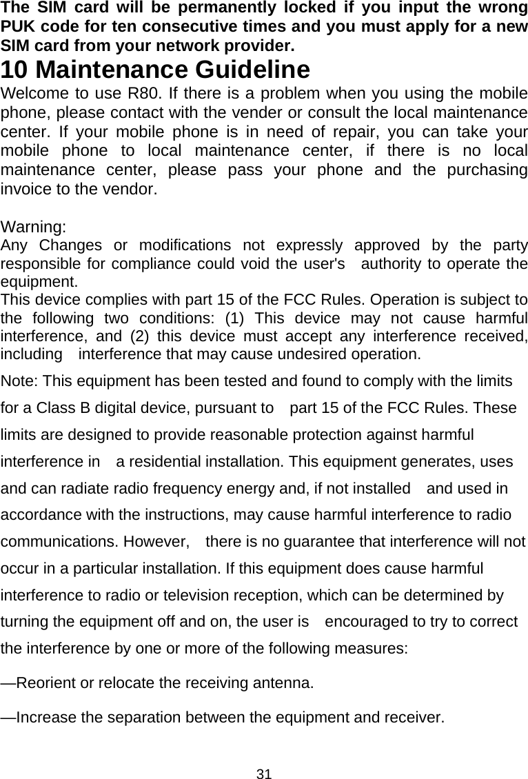 31 The SIM card will be permanently locked if you input the wrong PUK code for ten consecutive times and you must apply for a new SIM card from your network provider. 10 Maintenance Guideline Welcome to use R80. If there is a problem when you using the mobile phone, please contact with the vender or consult the local maintenance center. If your mobile phone is in need of repair, you can take your mobile phone to local maintenance center, if there is no local maintenance center, please pass your phone and the purchasing invoice to the vendor.  Warning: Any Changes or modifications not expressly approved by the party responsible for compliance could void the user&apos;s  authority to operate the equipment. This device complies with part 15 of the FCC Rules. Operation is subject to the following two conditions: (1) This device may not cause harmful interference, and (2) this device must accept any interference received, including    interference that may cause undesired operation. Note: This equipment has been tested and found to comply with the limits for a Class B digital device, pursuant to    part 15 of the FCC Rules. These limits are designed to provide reasonable protection against harmful interference in    a residential installation. This equipment generates, uses and can radiate radio frequency energy and, if not installed    and used in accordance with the instructions, may cause harmful interference to radio communications. However,    there is no guarantee that interference will not occur in a particular installation. If this equipment does cause harmful   interference to radio or television reception, which can be determined by turning the equipment off and on, the user is    encouraged to try to correct the interference by one or more of the following measures:      —Reorient or relocate the receiving antenna.      —Increase the separation between the equipment and receiver.      