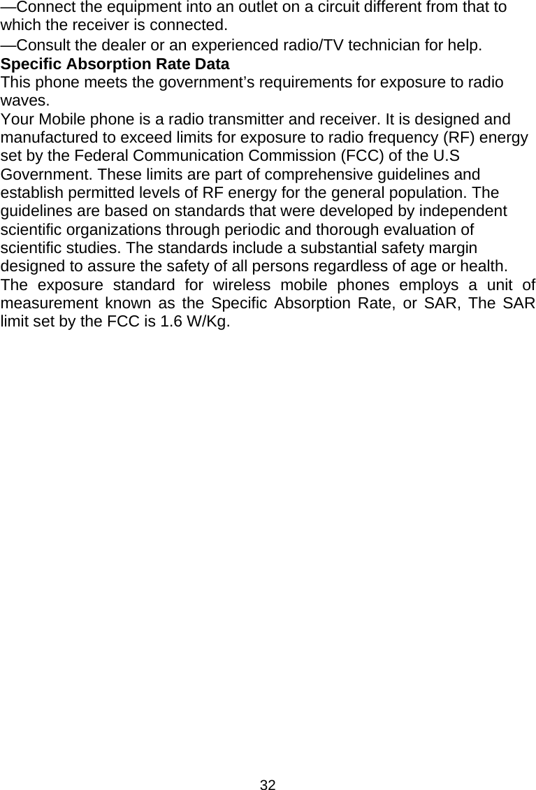 32 —Connect the equipment into an outlet on a circuit different from that to which the receiver is connected.      —Consult the dealer or an experienced radio/TV technician for help.     Specific Absorption Rate Data This phone meets the government’s requirements for exposure to radio waves. Your Mobile phone is a radio transmitter and receiver. It is designed and manufactured to exceed limits for exposure to radio frequency (RF) energy set by the Federal Communication Commission (FCC) of the U.S Government. These limits are part of comprehensive guidelines and establish permitted levels of RF energy for the general population. The guidelines are based on standards that were developed by independent scientific organizations through periodic and thorough evaluation of scientific studies. The standards include a substantial safety margin designed to assure the safety of all persons regardless of age or health. The exposure standard for wireless mobile phones employs a unit of measurement known as the Specific Absorption Rate, or SAR, The SAR limit set by the FCC is 1.6 W/Kg.   