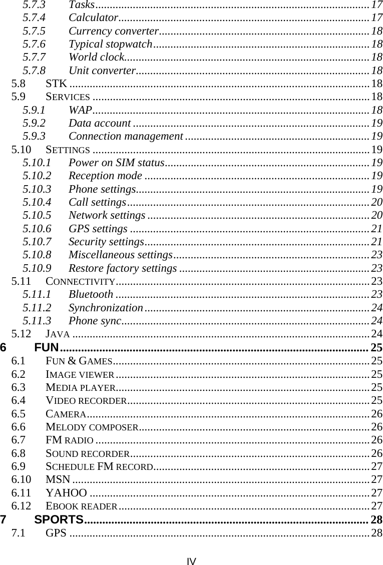 IV 5.7.3 Tasks...............................................................................................17 5.7.4 Calculator.......................................................................................17 5.7.5 Currency converter.........................................................................18 5.7.6 Typical stopwatch...........................................................................18 5.7.7 World clock.....................................................................................18 5.7.8 Unit converter.................................................................................18 5.8 STK ........................................................................................................18 5.9 SERVICES ................................................................................................18 5.9.1 WAP................................................................................................18 5.9.2 Data account ..................................................................................19 5.9.3 Connection management ................................................................19 5.10 SETTINGS ................................................................................................19 5.10.1 Power on SIM status.......................................................................19 5.10.2 Reception mode ..............................................................................19 5.10.3 Phone settings.................................................................................19 5.10.4 Call settings....................................................................................20 5.10.5 Network settings .............................................................................20 5.10.6 GPS settings ...................................................................................21 5.10.7 Security settings..............................................................................21 5.10.8 Miscellaneous settings....................................................................23 5.10.9 Restore factory settings ..................................................................23 5.11 CONNECTIVITY........................................................................................23 5.11.1 Bluetooth ........................................................................................23 5.11.2 Synchronization..............................................................................24 5.11.3 Phone sync......................................................................................24 5.12 JAVA .......................................................................................................24 6 FUN...................................................................................................... 25 6.1 FUN &amp; GAMES.........................................................................................25 6.2 IMAGE VIEWER........................................................................................25 6.3 MEDIA PLAYER........................................................................................25 6.4 VIDEO RECORDER....................................................................................25 6.5 CAMERA..................................................................................................26 6.6 MELODY COMPOSER................................................................................26 6.7 FM RADIO ...............................................................................................26 6.8 SOUND RECORDER...................................................................................26 6.9 SCHEDULE FM RECORD...........................................................................27 6.10 MSN .......................................................................................................27 6.11 YAHOO .................................................................................................27 6.12 EBOOK READER.......................................................................................27 7 SPORTS.............................................................................................. 28 7.1 GPS ........................................................................................................28 