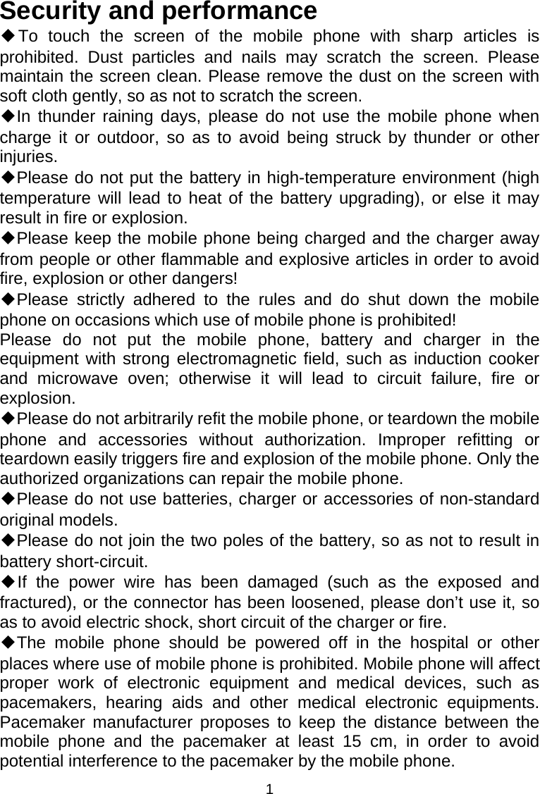 1 Security and performance ◆To touch the screen of the mobile phone with sharp articles is prohibited. Dust particles and nails may scratch the screen. Please maintain the screen clean. Please remove the dust on the screen with soft cloth gently, so as not to scratch the screen. ◆In thunder raining days, please do not use the mobile phone when charge it or outdoor, so as to avoid being struck by thunder or other injuries. ◆Please do not put the battery in high-temperature environment (high temperature will lead to heat of the battery upgrading), or else it may result in fire or explosion. ◆Please keep the mobile phone being charged and the charger away from people or other flammable and explosive articles in order to avoid fire, explosion or other dangers! ◆Please strictly adhered to the rules and do shut down the mobile phone on occasions which use of mobile phone is prohibited! Please do not put the mobile phone, battery and charger in the equipment with strong electromagnetic field, such as induction cooker and microwave oven; otherwise it will lead to circuit failure, fire or explosion. ◆Please do not arbitrarily refit the mobile phone, or teardown the mobile phone and accessories without authorization. Improper refitting or teardown easily triggers fire and explosion of the mobile phone. Only the authorized organizations can repair the mobile phone. ◆Please do not use batteries, charger or accessories of non-standard original models. ◆Please do not join the two poles of the battery, so as not to result in battery short-circuit. ◆If the power wire has been damaged (such as the exposed and fractured), or the connector has been loosened, please don’t use it, so as to avoid electric shock, short circuit of the charger or fire. ◆The mobile phone should be powered off in the hospital or other places where use of mobile phone is prohibited. Mobile phone will affect proper work of electronic equipment and medical devices, such as pacemakers, hearing aids and other medical electronic equipments. Pacemaker manufacturer proposes to keep the distance between the mobile phone and the pacemaker at least 15 cm, in order to avoid potential interference to the pacemaker by the mobile phone. 