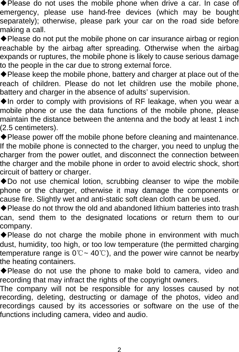 2 ◆Please do not uses the mobile phone when drive a car. In case of emergency, please use hand-free devices (which may be bought separately); otherwise, please park your car on the road side before making a call. ◆Please do not put the mobile phone on car insurance airbag or region reachable by the airbag after spreading. Otherwise when the airbag expands or ruptures, the mobile phone is likely to cause serious damage to the people in the car due to strong external force. ◆Please keep the mobile phone, battery and charger at place out of the reach of children. Please do not let children use the mobile phone, battery and charger in the absence of adults’ supervision. ◆In order to comply with provisions of RF leakage, when you wear a mobile phone or use the data functions of the mobile phone, please maintain the distance between the antenna and the body at least 1 inch (2.5 centimeters). ◆Please power off the mobile phone before cleaning and maintenance. If the mobile phone is connected to the charger, you need to unplug the charger from the power outlet, and disconnect the connection between the charger and the mobile phone in order to avoid electric shock, short circuit of battery or charger. ◆Do not use chemical lotion, scrubbing cleanser to wipe the mobile phone or the charger, otherwise it may damage the components or cause fire. Slightly wet and anti-static soft clean cloth can be used. ◆Please do not throw the old and abandoned lithium batteries into trash can, send them to the designated locations or return them to our company. ◆Please do not charge the mobile phone in environment with much dust, humidity, too high, or too low temperature (the permitted charging temperature range is 0 ~ 40 ), and the power wire cannot be nearby ℃℃the heating containers. ◆Please do not use the phone to make bold to camera, video and recording that may infract the rights of the copyright owners. The company will not be responsible for any losses caused by not recording, deleting, destructing or damage of the photos, video and recordings caused by its accessories or software on the use of the functions including camera, video and audio. 
