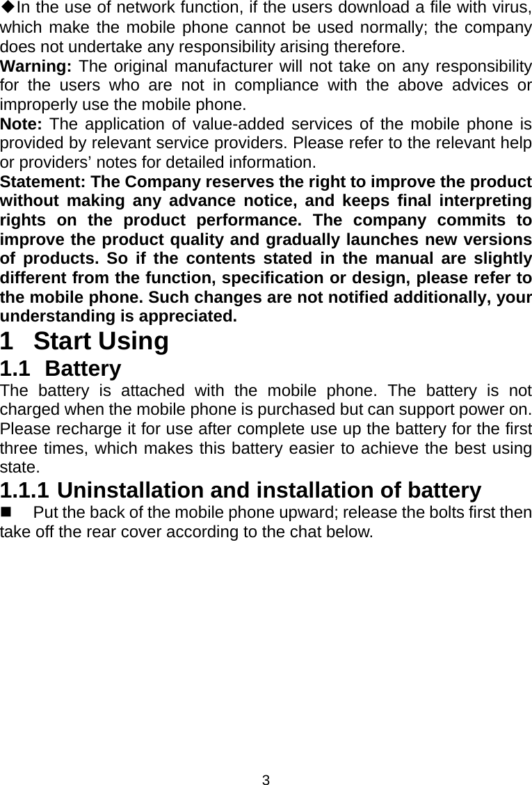 3 ◆In the use of network function, if the users download a file with virus, which make the mobile phone cannot be used normally; the company does not undertake any responsibility arising therefore. Warning: The original manufacturer will not take on any responsibility for the users who are not in compliance with the above advices or improperly use the mobile phone. Note: The application of value-added services of the mobile phone is provided by relevant service providers. Please refer to the relevant help or providers’ notes for detailed information. Statement: The Company reserves the right to improve the product without making any advance notice, and keeps final interpreting rights on the product performance. The company commits to improve the product quality and gradually launches new versions of products. So if the contents stated in the manual are slightly different from the function, specification or design, please refer to the mobile phone. Such changes are not notified additionally, your understanding is appreciated. 1 Start Using 1.1 Battery The battery is attached with the mobile phone. The battery is not charged when the mobile phone is purchased but can support power on. Please recharge it for use after complete use up the battery for the first three times, which makes this battery easier to achieve the best using state. 1.1.1 Uninstallation and installation of battery   Put the back of the mobile phone upward; release the bolts first then take off the rear cover according to the chat below. 