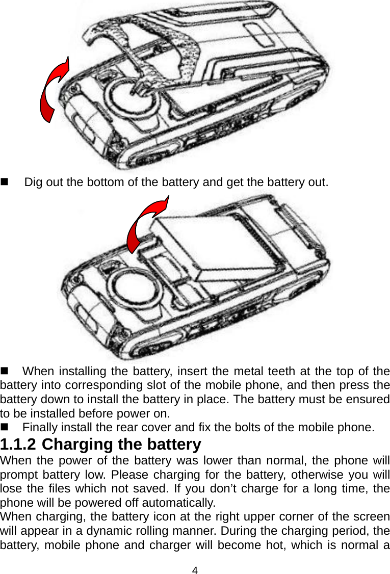 4    Dig out the bottom of the battery and get the battery out.    When installing the battery, insert the metal teeth at the top of the battery into corresponding slot of the mobile phone, and then press the battery down to install the battery in place. The battery must be ensured to be installed before power on.   Finally install the rear cover and fix the bolts of the mobile phone. 1.1.2 Charging the battery When the power of the battery was lower than normal, the phone will prompt battery low. Please charging for the battery, otherwise you will lose the files which not saved. If you don’t charge for a long time, the phone will be powered off automatically. When charging, the battery icon at the right upper corner of the screen will appear in a dynamic rolling manner. During the charging period, the battery, mobile phone and charger will become hot, which is normal a 