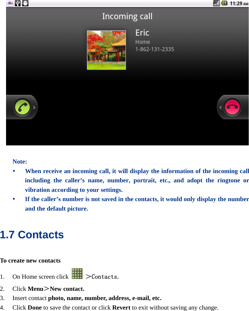    Note: y When receive an incoming call, it will display the information of the incoming call including the caller’s name, number, portrait, etc., and adopt the ringtone or vibration according to your settings. y If the caller’s number is not saved in the contacts, it would only display the number and the default picture. 1.7 Contacts To create new contacts 1. On Home screen click   ＞Contacts. 2. Click Menu＞New contact. 3. Insert contact photo, name, number, address, e-mail, etc.   4. Click Done to save the contact or click Revert to exit without saving any change.  