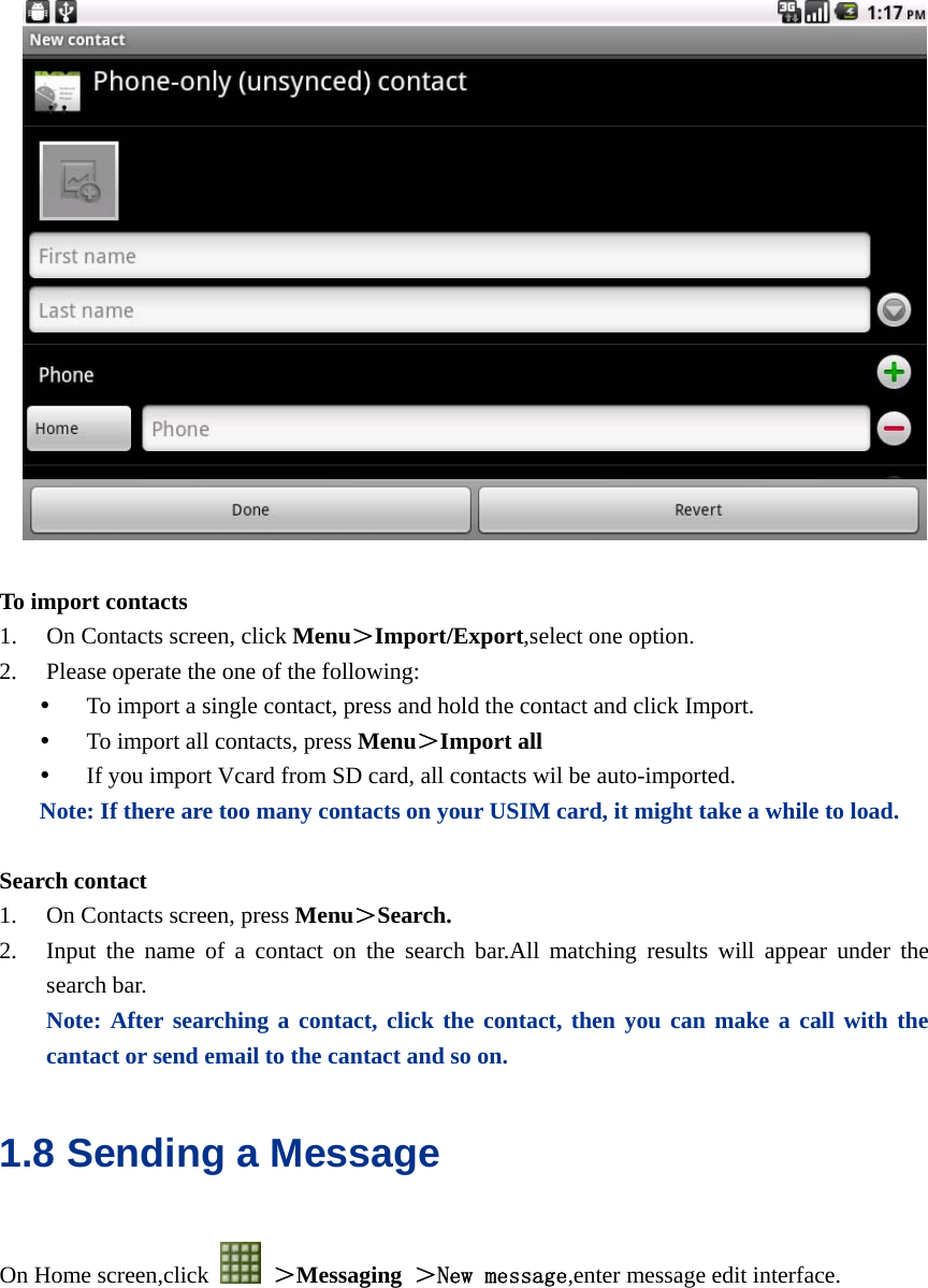    To import contacts 1. On Contacts screen, click Menu＞Import/Export,select one option. 2. Please operate the one of the following: y To import a single contact, press and hold the contact and click Import. y To import all contacts, press Menu＞Import all y If you import Vcard from SD card, all contacts wil be auto-imported. Note: If there are too many contacts on your USIM card, it might take a while to load.  Search contact 1. On Contacts screen, press Menu＞Search. 2. Input the name of a contact on the search bar.All matching results will appear under the search bar. Note: After searching a contact, click the contact, then you can make a call with the cantact or send email to the cantact and so on. 1.8 Sending a Message On Home screen,click   ＞Messaging  ＞New message,enter message edit interface.  