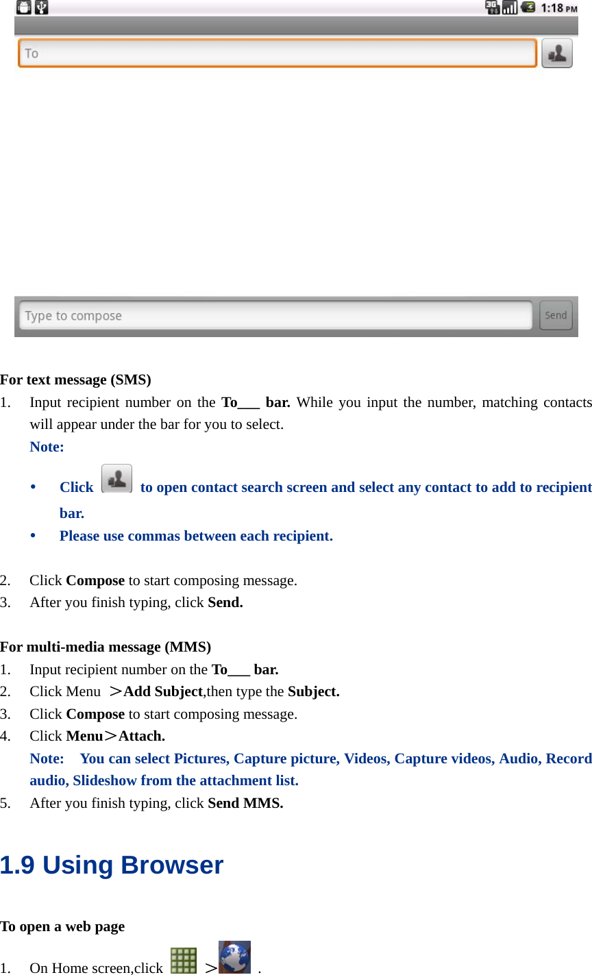    For text message (SMS) 1. Input recipient number on the To___ bar. While you input the number, matching contacts will appear under the bar for you to select.   Note: y Click    to open contact search screen and select any contact to add to recipient bar. y Please use commas between each recipient.  2. Click Compose to start composing message.   3. After you finish typing, click Send.  For multi-media message (MMS) 1. Input recipient number on the To___ bar. 2. Click Menu  ＞Add Subject,then type the Subject. 3. Click Compose to start composing message. 4. Click Menu＞Attach. Note:    You can select Pictures, Capture picture, Videos, Capture videos, Audio, Record audio, Slideshow from the attachment list. 5. After you finish typing, click Send MMS. 1.9 Using Browser To open a web page 1. On Home screen,click   ＞  . 