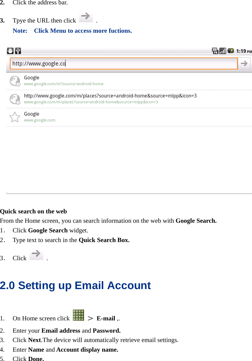  2. Click the address bar. 3. Tpye the URL then click   . Note:    Click Menu to access more fuctions.    Quick search on the web From the Home screen, you can search information on the web with Google Search. 1． Click Google Search widget. 2． Type text to search in the Quick Search Box. 3． Click   . 2.0 Setting up Email Account 1. On Home screen click   ＞ E-mail ,. 2. Enter your Email address and Password. 3. Click Next.The device will automatically retrieve email settings. 4. Enter Name and Account display name. 5. Click Done.  