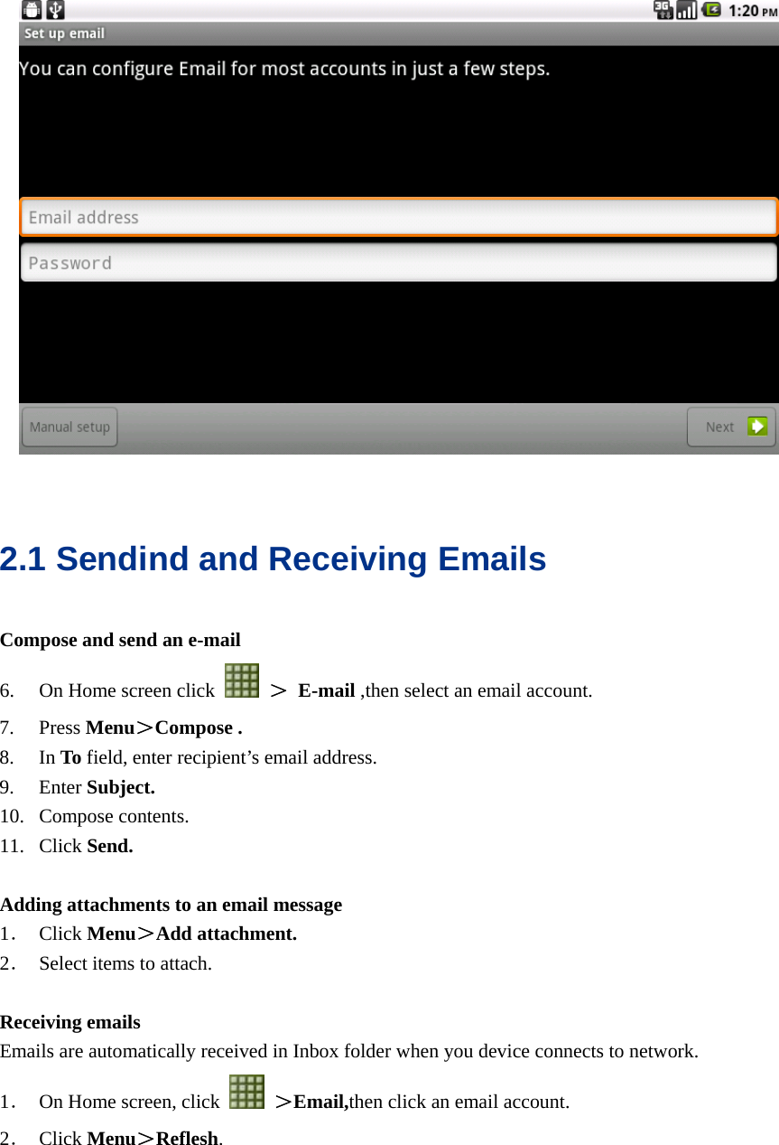    2.1 Sendind and Receiving Emails Compose and send an e-mail 6. On Home screen click   ＞ E-mail ,then select an email account. 7. Press Menu＞Compose . 8. In To field, enter recipient’s email address. 9. Enter Subject. 10. Compose contents. 11. Click Send.  Adding attachments to an email message 1． Click Menu＞Add attachment. 2． Select items to attach.  Receiving emails Emails are automatically received in Inbox folder when you device connects to network. 1． On Home screen, click   ＞Email,then click an email account. 2． Click Menu＞Reflesh. 