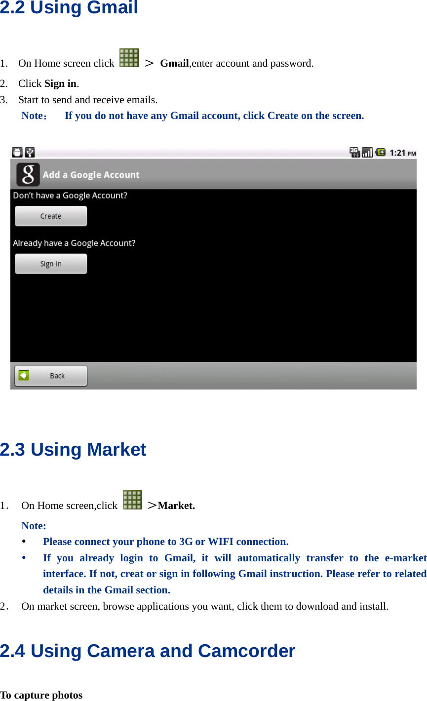  2.2 Using Gmail 1. On Home screen click   ＞ Gmail,enter account and password. 2. Click Sign in. 3. Start to send and receive emails. Note：    If you do not have any Gmail account, click Create on the screen.      2.3 Using Market 1． On Home screen,click   ＞Market. Note: y Please connect your phone to 3G or WIFI connection. y If you already login to Gmail, it will automatically transfer to the e-market interface. If not, creat or sign in following Gmail instruction. Please refer to related details in the Gmail section. 2． On market screen, browse applications you want, click them to download and install. 2.4 Using Camera and Camcorder To capture photos 