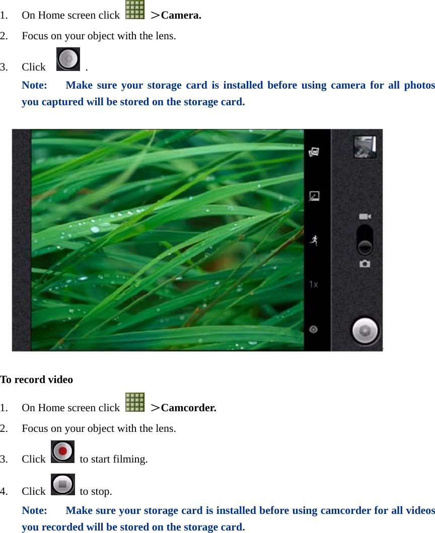  1. On Home screen click   ＞Camera. 2. Focus on your object with the lens. 3. Click    . Note:  Make sure your storage card is installed before using camera for all photos you captured will be stored on the storage card.    To record video 1. On Home screen click   ＞Camcorder. 2. Focus on your object with the lens. 3. Click   to start filming. 4. Click  to stop. Note:  Make sure your storage card is installed before using camcorder for all videos you recorded will be stored on the storage card.  