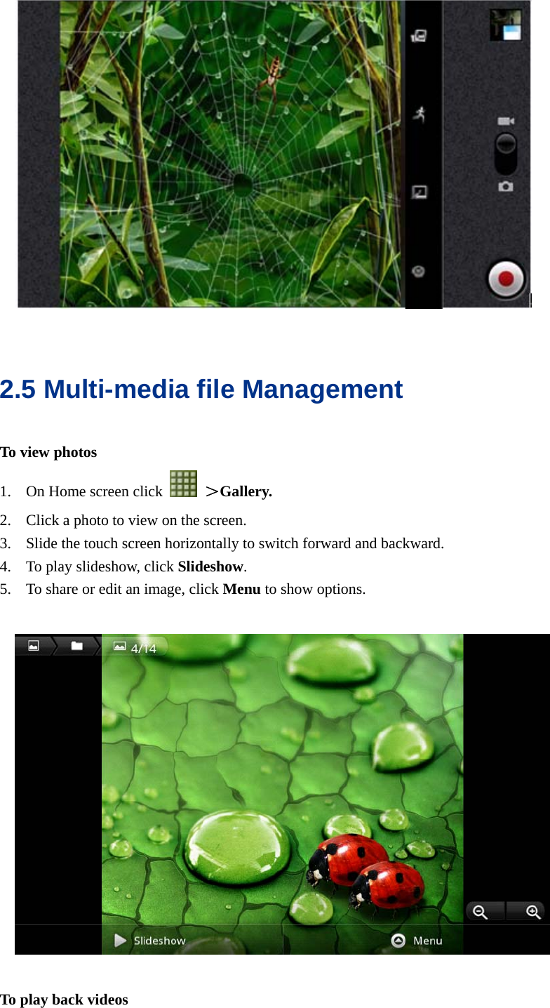    2.5 Multi-media file Management To view photos 1. On Home screen click   ＞Gallery. 2. Click a photo to view on the screen. 3. Slide the touch screen horizontally to switch forward and backward. 4. To play slideshow, click Slideshow. 5. To share or edit an image, click Menu to show options.      To play back videos 