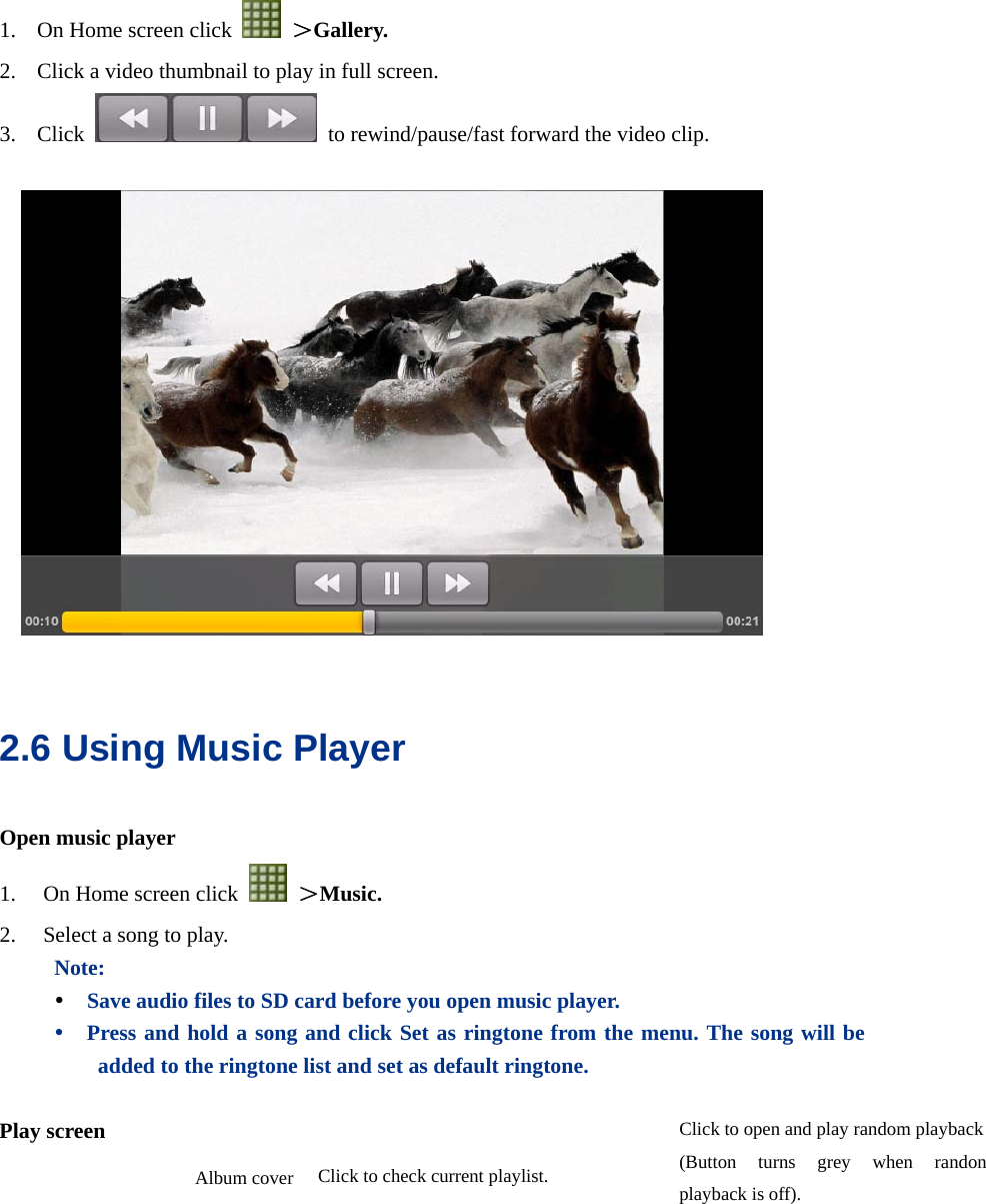  1. On Home screen click   ＞Gallery. 2. Click a video thumbnail to play in full screen. 3. Click    to rewind/pause/fast forward the video clip.    2.6 Using Music Player Open music player 1. On Home screen click   ＞Music. 2. Select a song to play. Note:   y Save audio files to SD card before you open music player. y Press and hold a song and click Set as ringtone from the menu. The song will be added to the ringtone list and set as default ringtone.  Play screen  Album cover Click to open and play random playback(Button turns grey when randon playback is off). Click to check current playlist.