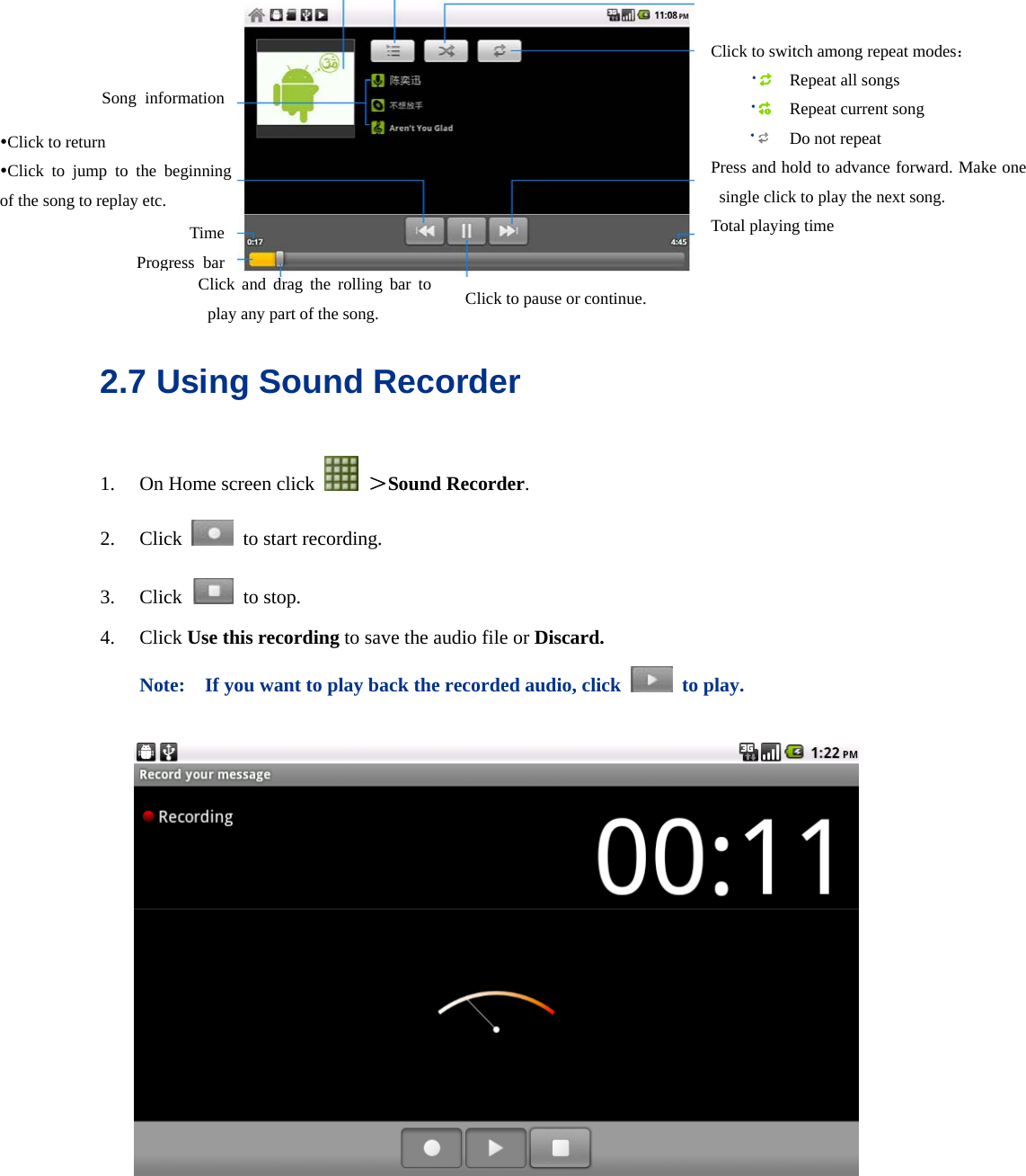    2.7 Using Sound Recorder 1. On Home screen click   ＞Sound Recorder. 2. Click    to start recording. 3. Click   to stop. 4. Click Use this recording to save the audio file or Discard.  Note:    If you want to play back the recorded audio, click   to play.    yClick to return yClick to jump to the beginning of the song to replay etc. Time Progress bar Click to switch among repeat modes：  Repeat all songs  Repeat current song  Do not repeat Press and hold to advance forward. Make one single click to play the next song. Total playing time Click and drag the rolling bar to play any part of the song. Song information Click to pause or continue. 