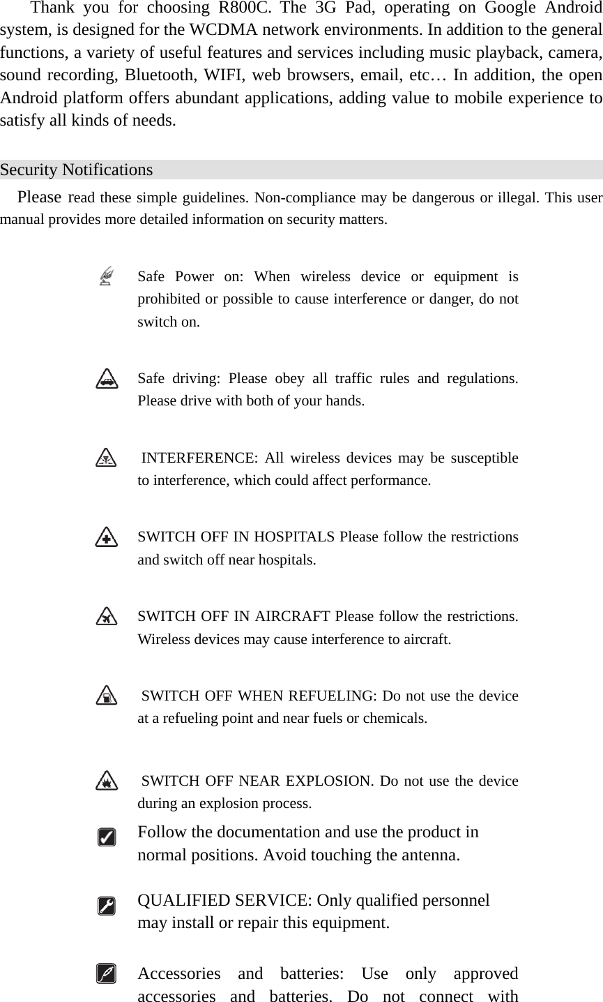  Thank you for choosing R800C. The 3G Pad, operating on Google Android system, is designed for the WCDMA network environments. In addition to the general functions, a variety of useful features and services including music playback, camera, sound recording, Bluetooth, WIFI, web browsers, email, etc… In addition, the open Android platform offers abundant applications, adding value to mobile experience to satisfy all kinds of needs.   Security Notifications Please read these simple guidelines. Non-compliance may be dangerous or illegal. This user manual provides more detailed information on security matters.   Safe Power on: When wireless device or equipment is prohibited or possible to cause interference or danger, do not switch on.   Safe driving: Please obey all traffic rules and regulations. Please drive with both of your hands.      INTERFERENCE: All wireless devices may be susceptible to interference, which could affect performance.   SWITCH OFF IN HOSPITALS Please follow the restrictions and switch off near hospitals.   SWITCH OFF IN AIRCRAFT Please follow the restrictions. Wireless devices may cause interference to aircraft.    SWITCH OFF WHEN REFUELING: Do not use the device at a refueling point and near fuels or chemicals.    SWITCH OFF NEAR EXPLOSION. Do not use the device during an explosion process.  Follow the documentation and use the product in normal positions. Avoid touching the antenna.    QUALIFIED SERVICE: Only qualified personnel may install or repair this equipment.   Accessories and batteries: Use only approved accessories and batteries. Do not connect with 