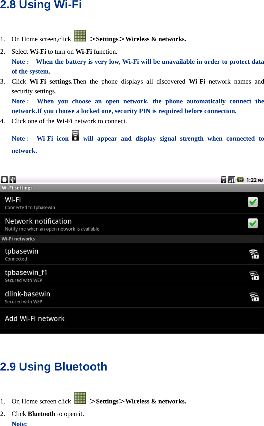  2.8 Using Wi-Fi 1. On Home screen,click   ＞Settings＞Wireless &amp; networks. 2. Select Wi-Fi to turn on Wi-Fi function.  Note :    When the battery is very low, Wi-Fi will be unavailable in order to protect data of the system. 3. Click  Wi-Fi settings.Then the phone displays all discovered Wi-Fi  network names and security settings. Note :  When you choose an open network, the phone automatically connect the network.If you choose a locked one, security PIN is required before connection. 4. Click one of the Wi-Fi network to connect.   Note :  Wi-Fi icon  will appear and display signal strength when connected to network.       2.9 Using Bluetooth 1. On Home screen click   ＞Settings＞Wireless &amp; networks. 2. Click Bluetooth to open it. Note: 